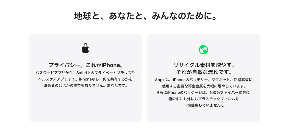地球と、あなたと、みんなのために。 プライバシー。これがiPhone。 パスワードアプリから、Safari上のプライベートブラウズやヘルスケアアプリまで。iPhoneなら、何を共有するかを決めるのはほかの誰でもありません。あなたです。 リサイクル素材を増やす。それが自然な流れです。 Appleは、iPhoneのバッテリー、マグネット、回路基板に使用する主要な再生金属を大幅に増やしています。さらにiPhoneのパッケージは、100%ファイバー素材に。箱の中にも外にもプラスチックフィルムを一切使用していません◊。