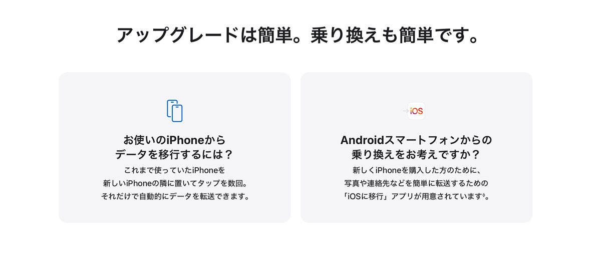 アップグレードは簡単。乗り換えも簡単です。 お使いのiPhoneからデータを移行するには？ これまで使っていたiPhoneを新しいiPhoneの隣に置いてタップを数回。それだけで自動的にデータを転送できます。 Androidスマートフォンからの乗り換えをお考えですか？ 新しくiPhoneを購入した方のために、写真や連絡先などを簡単に転送するための「iOSに移行」アプリが用意されています◊。