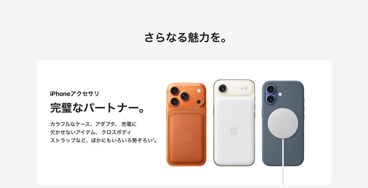 さらなる魅力を。 iPhoneアクセサリ 完璧なパートナー。 カラフルなケース、アダプタ、充電に欠かせないアイテム、クロスボディストラップなど、ほかにもいろいろ勢ぞろい◊。
