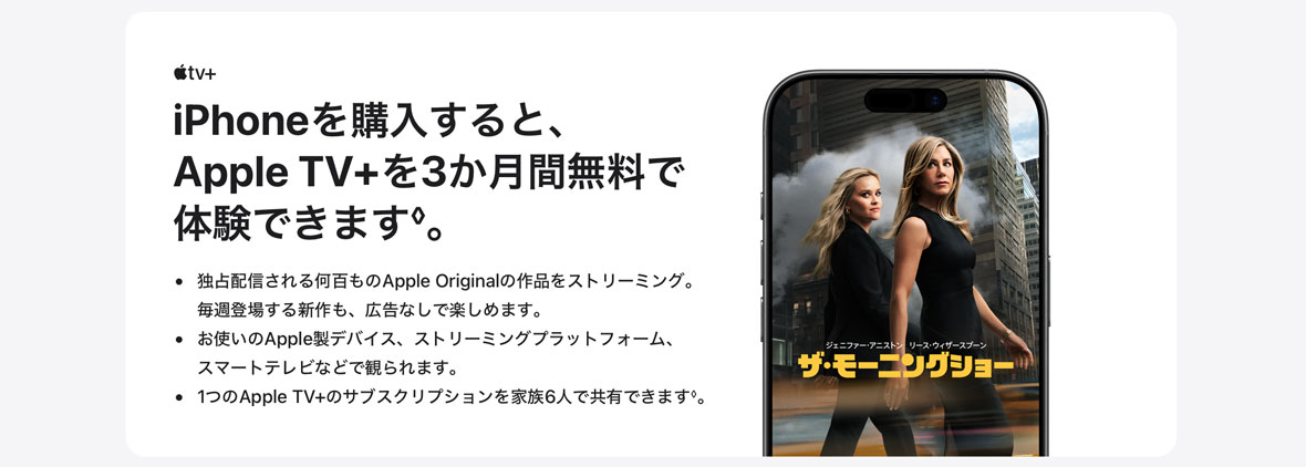 Apple tv＋ iPhoneを購入すると、Apple TV+を3か月間無料で体験できます◊。 ・独占配信される何百ものApple Originalの作品をストリーミング。毎週登場する新作も、広告なしで楽しめます。 ・お使いのApple製デバイス、ストリーミングプラットフォーム、スマートテレビなどで観られます。 ・1つのApple TV+のサブスクリプションを家族6人で共有できます◊。