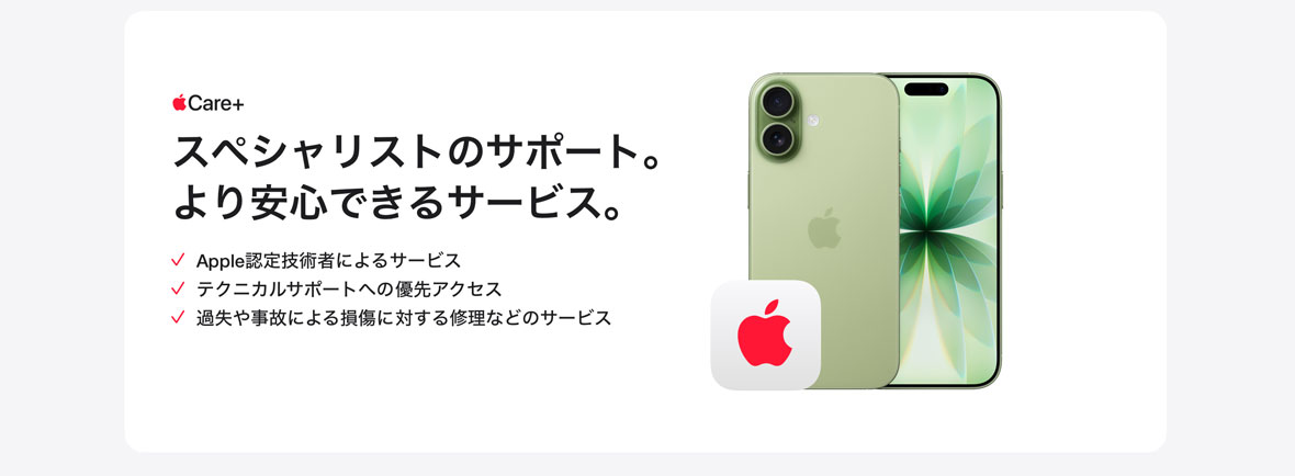 Apple Care＋ スペシャリストのサポート。より安心できるサービス。 Apple認定技術者によるサービス テクニカルサポートへの優先アクセス 過失や事故による損傷に対する修理などのサービス