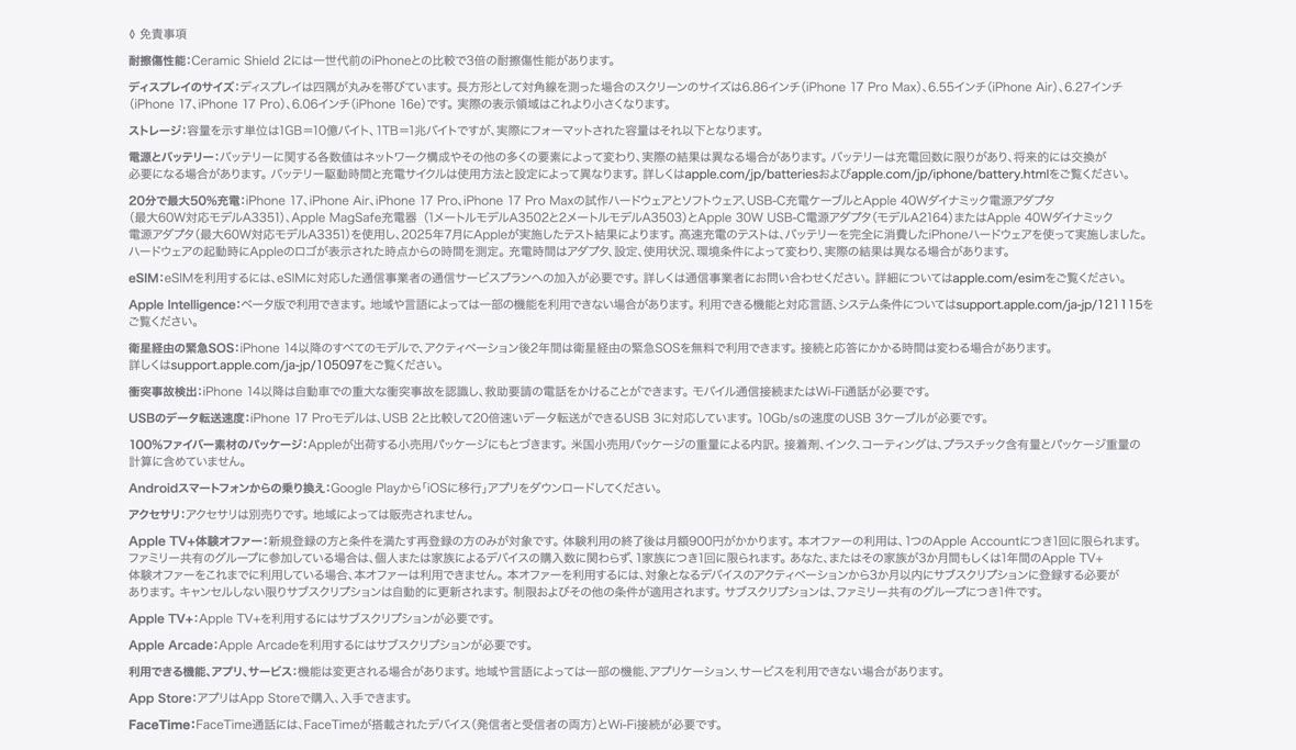 ◊ 免責事項 耐擦傷性能：Ceramic Shield 2には一世代前のiPhoneとの比較で3倍の耐擦傷性能があります。 ディスプレイのサイズ：ディスプレイは美しい曲線を描くように四隅に丸みを持たせてデザインされており、標準的な長方形に収まります。標準的な長方形として対角線を測った場合のスクリーンのサイズは5.42インチ（iPhone 13 mini、iPhone 12 mini）、5.85インチ（iPhone 11 Pro、iPhone XS、iPhone X）、6.06インチ（iPhone 16e、iPhone 14、iPhone 13 Pro、iPhone 13、iPhone 12 Pro、iPhone 12、iPhone 11、iPhone XR）、6.12インチ（iPhone 16、iPhone 15 Pro、iPhone 15、iPhone 14 Pro）、6.27インチ（iPhone 17 Pro、iPhone 17、iPhone 16 Pro）、6.46インチ（iPhone 11 Pro Max、iPhone XS Max）、6.55インチ（iPhone Air）、6.68インチ（iPhone 14 Plus、iPhone 13 Pro Max、iPhone 12 Pro Max）、6.69インチ（iPhone 16 Plus、iPhone 15 Pro Max、iPhone 15 Plus、iPhone 14 Pro Max）、6.86インチ（iPhone 17 Pro Max、iPhone 16 Pro Max）です。実際の表示領域はこれより小さくなります。 ストレージ：容量を示す単位は1GB＝10億バイト、1TB＝1兆バイトですが、実際にフォーマットされた容量はそれ以下となります。 電源とバッテリー：バッテリーに関する各数値はネットワーク構成やその他の多くの要素によって変わり、実際の結果は異なる場合があります。バッテリーは充電回数に限りがあり、将来的には交換が必要になる場合があります。バッテリー駆動時間と充電サイクルは使用方法と設定によって異なります。詳しくはapple.com/jp/batteriesおよびapple.com/jp/iphone/battery.htmlをご覧ください。 20分で最大50%充電：iPhone 17、iPhone Air、iPhone 17 Pro、iPhone 17 Pro Maxの試作ハードウェアとソフトウェア、USB-C充電ケーブルとApple 40Wダイナミック電源アダプタ（最大60W対応モデルA3351）、Apple MagSafe充電器（1メートルモデルA3502と2メートルモデルA3503）とApple 30W USB-C電源アダプタ（モデルA2164）またはApple 40Wダイナミック電源アダプタ（最大60W対応モデルA3351）を使用し、2025年7月にAppleが実施したテスト結果によります。高速充電のテストは、バッテリーを完全に消費したiPhoneハードウェアを使って実施しました。ハードウェアの起動時にAppleのロゴが表示された時点からの時間を測定。充電時間はアダプタ、設定、使用状況、環境条件によって変わり、実際の結果は異なる場合があります。eSIM：iPhone 17はeSIMを使ってアクティベートされます。物理的なSIMには対応していません。eSIMを利用するには、eSIMに対応した通信事業者の通信サービスプランへの加入が必要です。詳しくは通信事業者にお問い合わせください。詳細についてはapple.com/esimをご覧ください。 Apple Intelligence：ベータ版で利用できます。地域や言語によっては一部の機能を利用できない場合があります。利用できる機能と対応言語、システム条件についてはsupport.apple.com/ja-jp/121115をご覧ください。 衛星経由の緊急SOS：iPhone 14以降のすべてのモデルで、アクティベーション後2年間は衛星経由の緊急SOSを無料で利用できます。接続と応答にかかる時間は変わる場合があります。詳しくはsupport.apple.com/ja-jp/105097をご覧ください。 衝突事故検出：iPhone 14以降は自動車での重大な衝突事故を認識し、救助要請の電話をかけることができます。モバイル通信接続またはWi-Fi通話が必要です。 モバイル通信/ワイヤレス通信方式：データプランが必要です。5Gは特定の国の特定の通信事業者で利用できます。速度は使用する場所の条件と通信事業者によって変わります。5G対応の詳細については通信事業者にお問い合わせください。apple.com/jp/iphone/cellularもあわせてご覧ください。 100%ファイバー素材のパッケージ：Appleが出荷する小売用パッケージにもとづきます。米国小売用パッケージの重量による内訳。接着剤、インク、コーティングは、プラスチック含有量とパッケージ重量の計算に含めていません。 Androidスマートフォンからの乗り換え：Google Playから「iOSに移行」アプリをダウンロードしてください。 アクセサリ：アクセサリは別売りです。地域によっては販売されません。 Apple TV+体験オファー：新規登録の方と条件を満たす再登録の方のみが対象です。体験利用の終了後は月額900円がかかります。本オファーの利用は、1つのApple Accountにつき1回に限られます。ファミリー共有のグループに参加している場合は、個人または家族によるデバイスの購入数に関わらず、1家族につき1回に限られます。あなた、またはその家族が3か月間もしくは1年間のApple TV+体験オファーをこれまでに利用している場合、本オファーは利用できません。本オファーを利用するには、対象となるデバイスのアクティベーションから3か月以内にサブスクリプションに登録する必要があります。キャンセルしない限りサブスクリプションは自動的に更新されます。制限およびその他の条件が適用されます。サブスクリプションは、ファミリー共有のグループにつき1件です。 Apple TV+：Apple TV+を利用するにはサブスクリプションが必要です。 Apple Music：Apple Musicを利用するにはサブスクリプションが必要です。 Apple Arcade：Apple Arcadeを利用するにはサブスクリプションが必要です。 利用できる機能、アプリ、サービス：機能は変更される場合があります。地域や言語によっては一部の機能、アプリケーション、サービスを利用できない場合があります。 App Store：アプリはApp Storeで購入、入手できます。 FaceTime：FaceTime通話には、FaceTimeが搭載されたデバイス（発信者と受信者の両方）とWi-Fi接続が必要です。