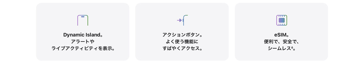 Dynamic Island。アラートやライブアクティビティを表示。 アクションボタン。よく使う機能にすばやくアクセス。 eSIM。便利で、安全で、シームレス◊。