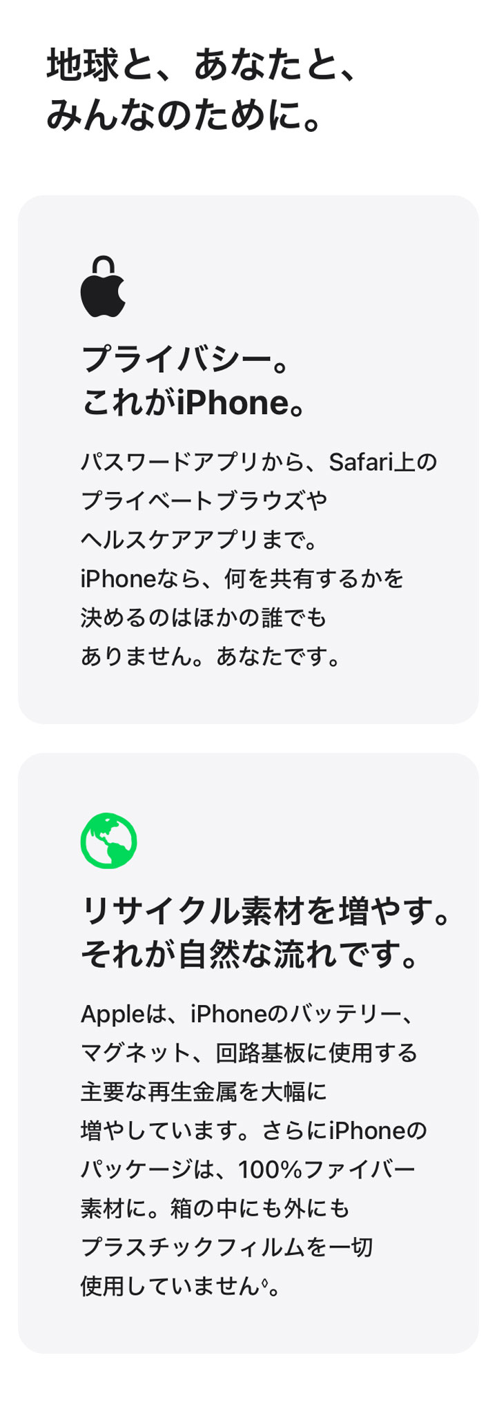 地球と、あなたと、みんなのために。 プライバシー。これがiPhone。 パスワードアプリから、Safari上のプライベートブラウズやヘルスケアアプリまで。iPhoneなら、何を共有するかを決めるのはほかの誰でもありません。あなたです。 リサイクル素材を増やす。それが自然な流れです。 Appleは、iPhoneのバッテリー、マグネット、回路基板に使用する主要な再生金属を大幅に増やしています。さらにiPhoneのパッケージは、100%ファイバー素材に。箱の中にも外にもプラスチックフィルムを一切使用していません◊。