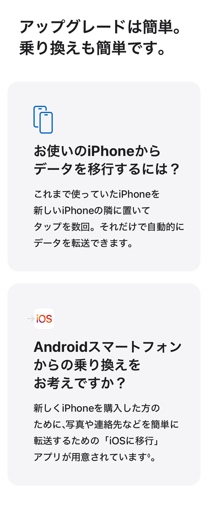 アップグレードは簡単。乗り換えも簡単です。 お使いのiPhoneからデータを移行するには？ これまで使っていたiPhoneを新しいiPhoneの隣に置いてタップを数回。それだけで自動的にデータを転送できます。 Androidスマートフォンからの乗り換えをお考えですか？ 新しくiPhoneを購入した方のために、写真や連絡先などを簡単に転送するための「iOSに移行」アプリが用意されています◊。