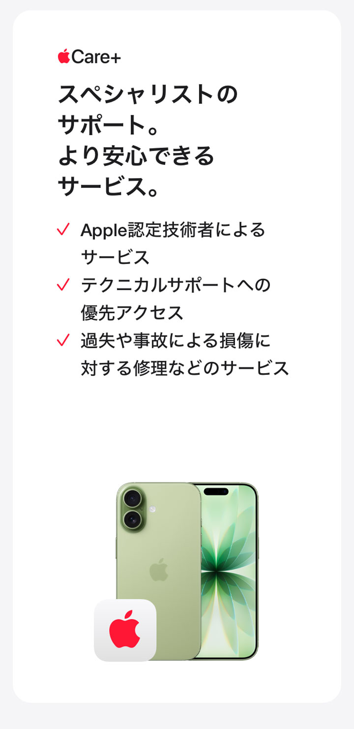 Apple Care＋ スペシャリストのサポート。より安心できるサービス。 Apple認定技術者によるサービス テクニカルサポートへの優先アクセス 過失や事故による損傷に対する修理などのサービス
