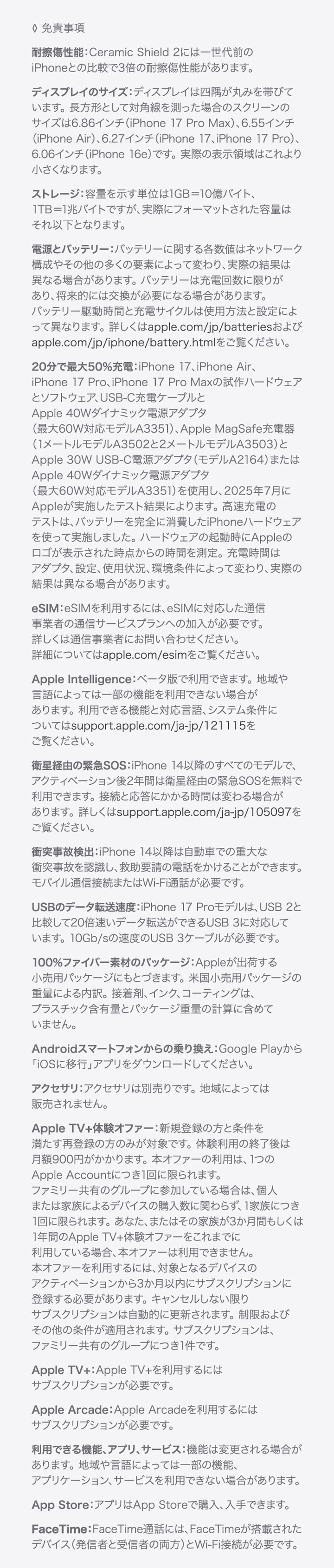 ◊ 免責事項 耐擦傷性能：Ceramic Shield 2には一世代前のiPhoneとの比較で3倍の耐擦傷性能があります。 ディスプレイのサイズ：ディスプレイは美しい曲線を描くように四隅に丸みを持たせてデザインされており、標準的な長方形に収まります。標準的な長方形として対角線を測った場合のスクリーンのサイズは5.42インチ（iPhone 13 mini、iPhone 12 mini）、5.85インチ（iPhone 11 Pro、iPhone XS、iPhone X）、6.06インチ（iPhone 16e、iPhone 14、iPhone 13 Pro、iPhone 13、iPhone 12 Pro、iPhone 12、iPhone 11、iPhone XR）、6.12インチ（iPhone 16、iPhone 15 Pro、iPhone 15、iPhone 14 Pro）、6.27インチ（iPhone 17 Pro、iPhone 17、iPhone 16 Pro）、6.46インチ（iPhone 11 Pro Max、iPhone XS Max）、6.55インチ（iPhone Air）、6.68インチ（iPhone 14 Plus、iPhone 13 Pro Max、iPhone 12 Pro Max）、6.69インチ（iPhone 16 Plus、iPhone 15 Pro Max、iPhone 15 Plus、iPhone 14 Pro Max）、6.86インチ（iPhone 17 Pro Max、iPhone 16 Pro Max）です。実際の表示領域はこれより小さくなります。 ストレージ：容量を示す単位は1GB＝10億バイト、1TB＝1兆バイトですが、実際にフォーマットされた容量はそれ以下となります。 電源とバッテリー：バッテリーに関する各数値はネットワーク構成やその他の多くの要素によって変わり、実際の結果は異なる場合があります。バッテリーは充電回数に限りがあり、将来的には交換が必要になる場合があります。バッテリー駆動時間と充電サイクルは使用方法と設定によって異なります。詳しくはapple.com/jp/batteriesおよびapple.com/jp/iphone/battery.htmlをご覧ください。 20分で最大50%充電：iPhone 17、iPhone Air、iPhone 17 Pro、iPhone 17 Pro Maxの試作ハードウェアとソフトウェア、USB-C充電ケーブルとApple 40Wダイナミック電源アダプタ（最大60W対応モデルA3351）、Apple MagSafe充電器（1メートルモデルA3502と2メートルモデルA3503）とApple 30W USB-C電源アダプタ（モデルA2164）またはApple 40Wダイナミック電源アダプタ（最大60W対応モデルA3351）を使用し、2025年7月にAppleが実施したテスト結果によります。高速充電のテストは、バッテリーを完全に消費したiPhoneハードウェアを使って実施しました。ハードウェアの起動時にAppleのロゴが表示された時点からの時間を測定。充電時間はアダプタ、設定、使用状況、環境条件によって変わり、実際の結果は異なる場合があります。eSIM：iPhone 17はeSIMを使ってアクティベートされます。物理的なSIMには対応していません。eSIMを利用するには、eSIMに対応した通信事業者の通信サービスプランへの加入が必要です。詳しくは通信事業者にお問い合わせください。詳細についてはapple.com/esimをご覧ください。 Apple Intelligence：ベータ版で利用できます。地域や言語によっては一部の機能を利用できない場合があります。利用できる機能と対応言語、システム条件についてはsupport.apple.com/ja-jp/121115をご覧ください。 衛星経由の緊急SOS：iPhone 14以降のすべてのモデルで、アクティベーション後2年間は衛星経由の緊急SOSを無料で利用できます。接続と応答にかかる時間は変わる場合があります。詳しくはsupport.apple.com/ja-jp/105097をご覧ください。 衝突事故検出：iPhone 14以降は自動車での重大な衝突事故を認識し、救助要請の電話をかけることができます。モバイル通信接続またはWi-Fi通話が必要です。 モバイル通信/ワイヤレス通信方式：データプランが必要です。5Gは特定の国の特定の通信事業者で利用できます。速度は使用する場所の条件と通信事業者によって変わります。5G対応の詳細については通信事業者にお問い合わせください。apple.com/jp/iphone/cellularもあわせてご覧ください。 100%ファイバー素材のパッケージ：Appleが出荷する小売用パッケージにもとづきます。米国小売用パッケージの重量による内訳。接着剤、インク、コーティングは、プラスチック含有量とパッケージ重量の計算に含めていません。 Androidスマートフォンからの乗り換え：Google Playから「iOSに移行」アプリをダウンロードしてください。 アクセサリ：アクセサリは別売りです。地域によっては販売されません。 Apple TV+体験オファー：新規登録の方と条件を満たす再登録の方のみが対象です。体験利用の終了後は月額900円がかかります。本オファーの利用は、1つのApple Accountにつき1回に限られます。ファミリー共有のグループに参加している場合は、個人または家族によるデバイスの購入数に関わらず、1家族につき1回に限られます。あなた、またはその家族が3か月間もしくは1年間のApple TV+体験オファーをこれまでに利用している場合、本オファーは利用できません。本オファーを利用するには、対象となるデバイスのアクティベーションから3か月以内にサブスクリプションに登録する必要があります。キャンセルしない限りサブスクリプションは自動的に更新されます。制限およびその他の条件が適用されます。サブスクリプションは、ファミリー共有のグループにつき1件です。 Apple TV+：Apple TV+を利用するにはサブスクリプションが必要です。 Apple Music：Apple Musicを利用するにはサブスクリプションが必要です。 Apple Arcade：Apple Arcadeを利用するにはサブスクリプションが必要です。 利用できる機能、アプリ、サービス：機能は変更される場合があります。地域や言語によっては一部の機能、アプリケーション、サービスを利用できない場合があります。 App Store：アプリはApp Storeで購入、入手できます。 FaceTime：FaceTime通話には、FaceTimeが搭載されたデバイス（発信者と受信者の両方）とWi-Fi接続が必要です。