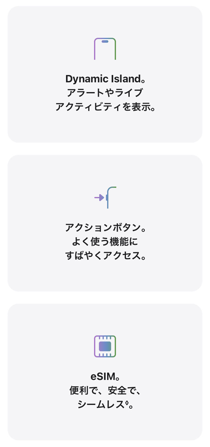 Dynamic Island。アラートやライブアクティビティを表示。 アクションボタン。よく使う機能にすばやくアクセス。 eSIM。便利で、安全で、シームレス◊。