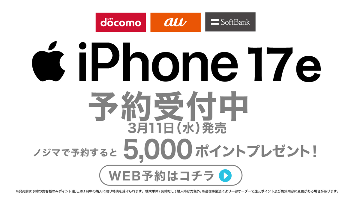 NTTdocomo au SoftBank iPhone 17e 予約受付中 3月11日（水）発売 ノジマで予約すると5,000ポイントプレゼント！ ※発売前に予約のお客様のみポイント還元。※3月中の購入に限り特典を受けられます。端末単体（契約なし）購入時は対象外。※通信事業法により一部オーダーで還元ポイント及び施策内容に変更がある場合があります。