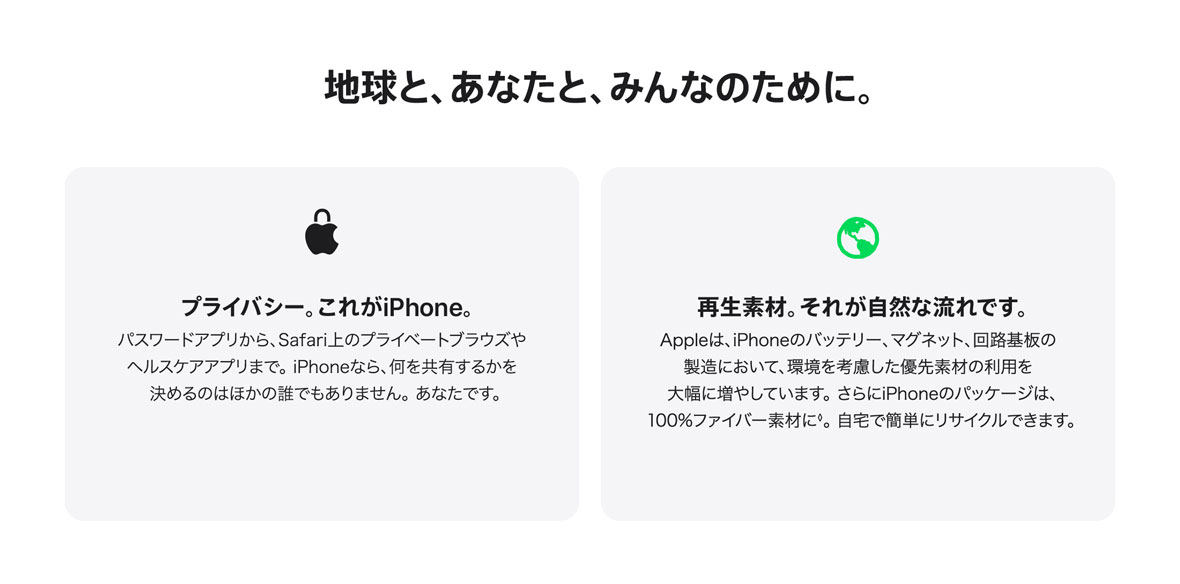 地球と、あなたと、みんなのために。 プライバシー。これがiPhone。パスワードアプリから、Safari上のプライベートブラウズやヘルスケアアプリまで。iPhoneなら、何を共有するかを決めるのはほかの誰でもありません。あなたです。 再生素材。それが自然な流れです。Appleは、iPhoneのバッテリー、マグネット、回路基板の製造において、環境を考慮した優先素材の利用を大幅に増やしています。さらにiPhoneのパッケージは、100%ファイバー素材に◊。自宅で簡単にリサイクルできます。