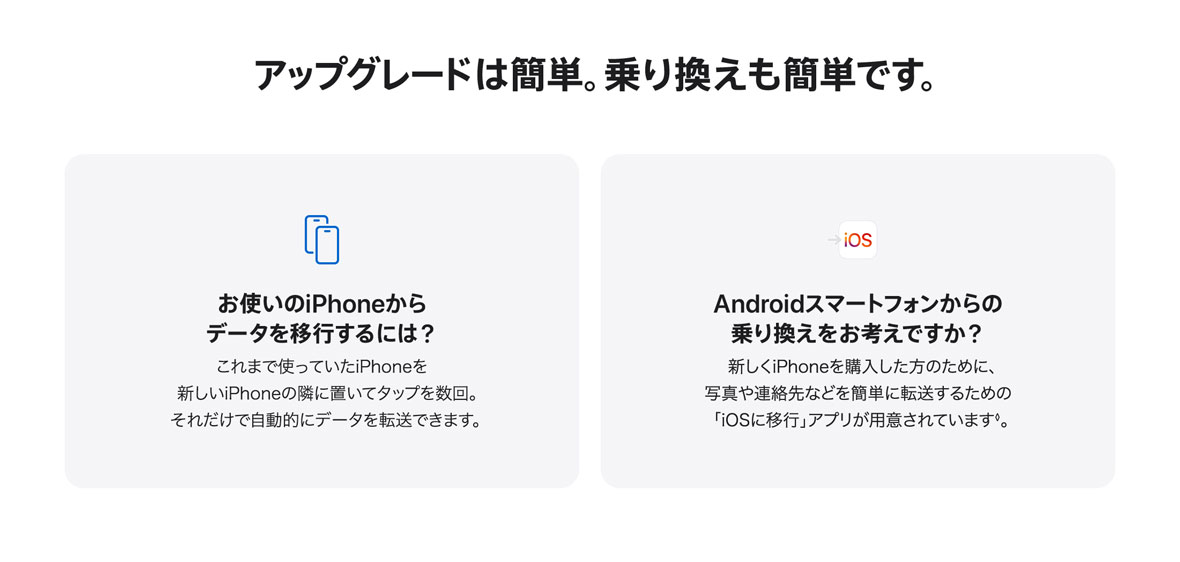 アップグレードは簡単。乗り換えも簡単です。お使いのiPhoneからデータを移行するには？ これまで使っていたiPhoneを新しいiPhoneの隣に置いてタップを数回。それだけで自動的にデータを転送できます。 Androidスマートフォンからの乗り換えをお考えですか？ 新しくiPhoneを購入した方のために、写真や連絡先などを簡単に転送するための「iOSに移行」アプリが用意されています◊。