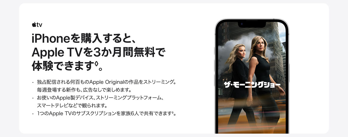 AppleTV iPhoneを購入すると、Apple TVを3か月間無料で体験できます◊。・独占配信される何百ものApple Originalの作品をストリーミング。毎週登場する新作も、広告なしで楽しめます。 ・お使いのApple製デバイス、ストリーミングプラットフォーム、スマートテレビなどで観られます。 ・1つのApple TVのサブスクリプションを家族6人で共有できます◊。