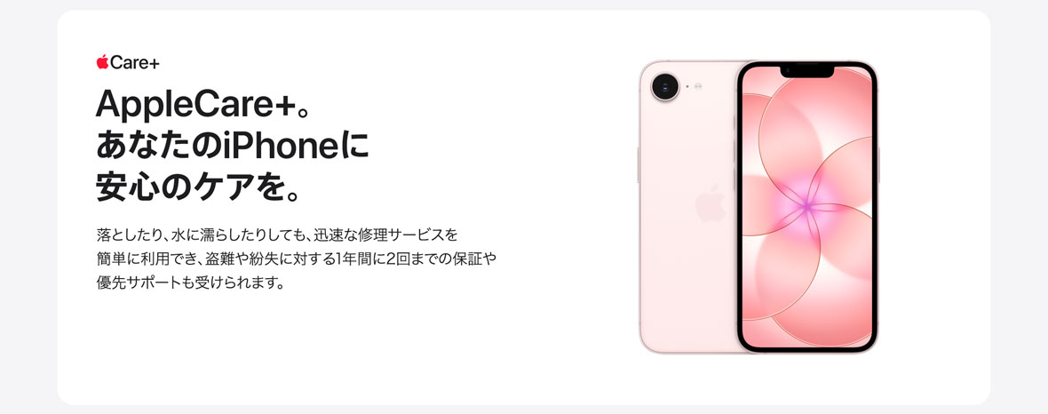 Apple Care＋ AppleCare+。あなたのiPhoneに安心のケアを。落としたり、水に濡らしたりしても、迅速な修理サービスを簡単に利用でき、盗難や紛失に対する1年間に2回までの保証や優先サポートも受けられます。