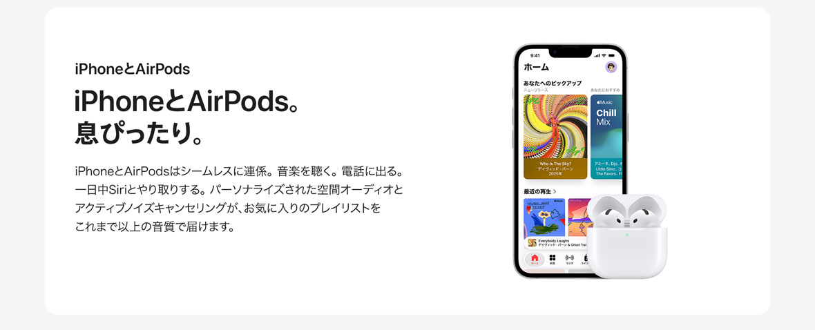 iPhoneとAirPods iPhoneとAirPods。息ぴったり。 iPhoneとAirPodsはシームレスに連係。音楽を聴く。電話に出る。一日中Siriとやり取りする。パーソナライズされた空間オーディオとアクティブノイズキャンセリングが、お気に入りのプレイリストをこれまで以上の音質で届けます。