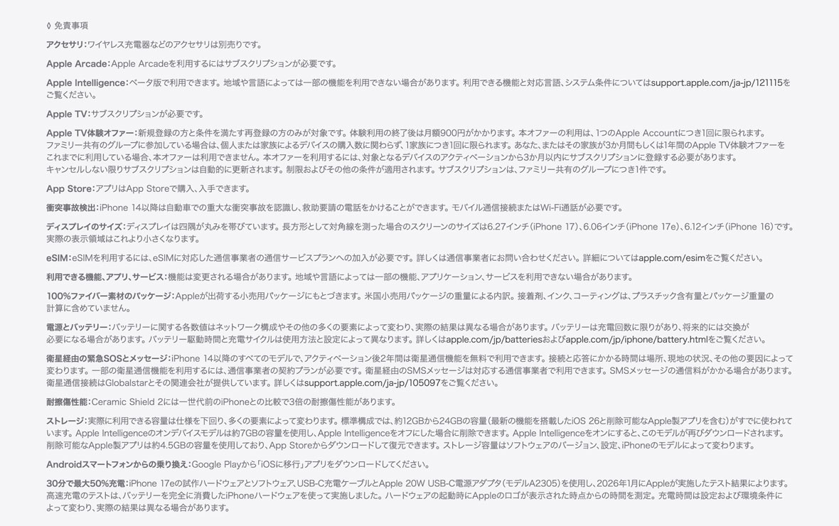 ◊ 免責事項 ・アクセサリ：ワイヤレス充電器などのアクセサリは別売りです。 ・Apple Arcade：Apple Arcadeを利用するにはサブスクリプションが必要です。 ・Apple Intelligence：ベータ版で利用できます。地域や言語によっては一部の機能を利用できない場合があります。利用できる機能と対応言語、システム条件についてはApple Intelligenceをご覧ください。 ・Apple TV：サブスクリプションが必要です。 ・Apple TV体験オファー：新規登録の方と条件を満たす再登録の方のみが対象です。体験利用の終了後は月額900円がかかります。本オファーの利用は、1つのApple Accountにつき1回に限られます。ファミリー共有のグループに参加している場合は、個人または家族によるデバイスの購入数に関わらず、1家族につき1回に限られます。あなた、またはその家族が3か月間もしくは1年間のApple TV体験オファーをこれまでに利用している場合、本オファーは利用できません。本オファーを利用するには、対象となるデバイスのアクティベーションから3か月以内にサブスクリプションに登録する必要があります。キャンセルしない限りサブスクリプションは自動的に更新されます。制限およびその他の条件が適用されます。サブスクリプションは、ファミリー共有のグループにつき1件です。 ・App Store：アプリはApp Storeで購入、入手できます。 ・衝突事故検出：iPhone 14以降は自動車での重大な衝突事故を認識し、救助要請の電話をかけることができます。モバイル通信接続またはWi-Fi通話が必要です。 ・ディスプレイのサイズ：ディスプレイは美しい曲線を描くように四隅に丸みを持たせてデザインされており、標準的な長方形に収まります。標準的な長方形として対角線を測った場合のスクリーンのサイズは5.42インチ（iPhone 13 mini、iPhone 12 mini）、5.85インチ（iPhone 11 Pro、iPhone XS、iPhone X）、6.06インチ（iPhone 17e、iPhone 16e、iPhone 14、iPhone 13 Pro、iPhone 13、iPhone 12 Pro、iPhone 12、iPhone 11、iPhone XR）、6.12インチ（iPhone 16、iPhone 15 Pro、iPhone 15、iPhone 14 Pro）、6.27インチ（iPhone 17 Pro、iPhone 17、iPhone 16 Pro）、6.46インチ（iPhone 11 Pro Max、iPhone XS Max）、6.55インチ（iPhone Air）、6.68インチ（iPhone 14 Plus、iPhone 13 Pro Max、iPhone 12 Pro Max）、6.69インチ（iPhone 16 Plus、iPhone 15 Pro Max、iPhone 15 Plus、iPhone 14 Pro Max）、6.86インチ（iPhone 17 Pro Max、iPhone 16 Pro Max）です。実際の表示領域はこれより小さくなります。 ・eSIM：eSIMを利用するには、eSIMに対応した通信事業者の通信サービスプランへの加入が必要です。詳しくは通信事業者にお問い合わせください。詳細についてはapple.com/jp/esimをご覧ください。 ・利用できる機能、アプリ、サービス：機能は変更される場合があります。地域や言語によっては一部の機能、アプリケーション、サービスを利用できない場合があります。 ・100%ファイバー素材のパッケージ：Appleが出荷する小売用パッケージにもとづきます。米国小売用パッケージの重量による内訳。接着剤、インク、コーティングは、プラスチック含有量とパッケージ重量の計算に含めていません。 ・電源とバッテリー：バッテリーに関する各数値はネットワーク構成やその他の多くの要素によって変わり、実際の結果は異なる場合があります。バッテリーは充電回数に限りがあり、将来的には交換が必要になる場合があります。バッテリー駆動時間と充電サイクルは使用方法と設定によって異なります。詳しくはapple.com/jp/batteriesおよびapple.com/jp/iphone/battery.htmlをご覧ください。 ・衛星経由の緊急SOSとメッセージ：iPhone 14以降のすべてのモデルで、アクティベーション後2年間は衛星通信機能を無料で利用できます。接続と応答にかかる時間は場所、現地の状況、その他の要因によって変わります。一部の衛星通信機能を利用するには、通信事業者の契約プランが必要です。衛星経由のSMSメッセージは対応する通信事業者で利用できます。SMSメッセージの通信料がかかる場合があります。衛星通信接続はGlobalstarとその関連会社が提供しています。詳しくは衛星通信機能をご覧ください。 ・耐擦傷性能：Ceramic Shield2には一世代前のiPhoneとの比較で3倍の耐擦傷性能があります。 ・ストレージ：実際に利用できる容量は仕様を下回り、多くの要素によって変わります。標準構成では、約12GBから24GBの容量（最新の機能を搭載したiOS 26と削除可能なApple製アプリを含む）がすでに使われています。Apple Intelligenceのオンデバイスモデルは約7GBの容量を使用し、Apple Intelligenceをオフにした場合に削除できます。Apple Intelligenceをオンにすると、このモデルが再びダウンロードされます。削除可能なApple製アプリは約4.5GBの容量を使用しており、App Storeからダウンロードして復元できます。ストレージ容量はソフトウェアのバージョン、設定、iPhoneのモデルによって変わります。 ・Androidスマートフォンからの乗り換え：Google Playから「iOSに移行」アプリをダウンロードしてください。 ・30分で最大50%充電：iPhone 17eの試作ハードウェアとソフトウェア、USB-C充電ケーブルとApple 20W USB-C電源アダプタ（モデルA2305）を使用し、2026年1月にAppleが実施したテスト結果によります。高速充電のテストは、バッテリーを完全に消費したiPhoneハードウェアを使って実施しました。ハードウェアの起動時にAppleのロゴが表示された時点からの時間を測定。充電時間は設定および環境条件によって変わり、実際の結果は異なる場合があります。