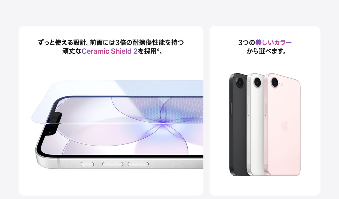 ずっと使える設計。前面には3倍の耐擦傷性能を持つ頑丈なCeramic Shield2を採用◊。 3つの美しいカラーから選べます。