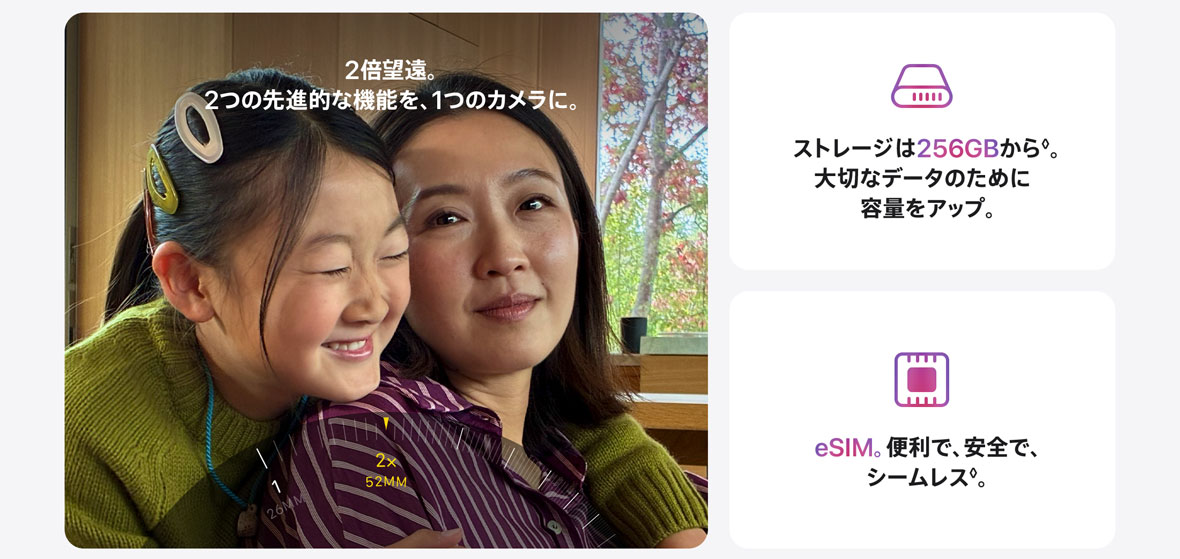 2倍望遠。2つの先進的な機能を、1つのカメラに。 ストレージは256GBから◊。大切なデータのために容量をアップ。 eSIM。便利で、安全で、シームレス◊。