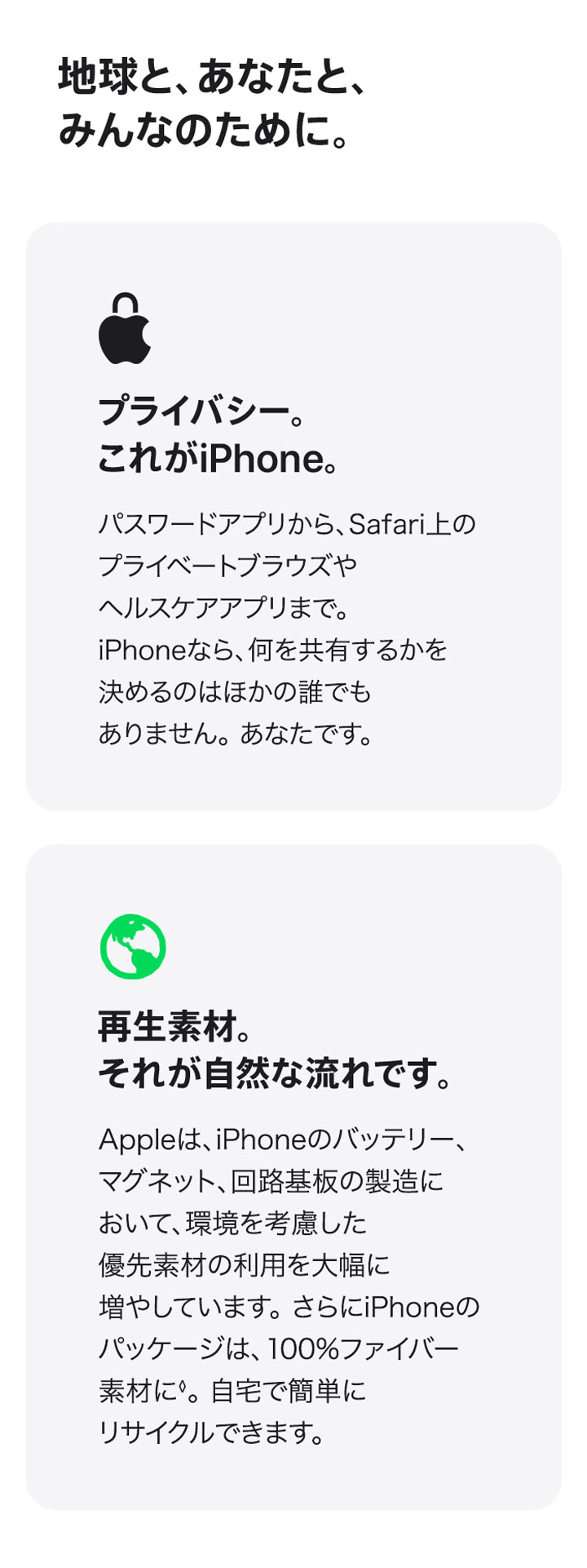 地球と、あなたと、みんなのために。 プライバシー。これがiPhone。パスワードアプリから、Safari上のプライベートブラウズやヘルスケアアプリまで。iPhoneなら、何を共有するかを決めるのはほかの誰でもありません。あなたです。 再生素材。それが自然な流れです。Appleは、iPhoneのバッテリー、マグネット、回路基板の製造において、環境を考慮した優先素材の利用を大幅に増やしています。さらにiPhoneのパッケージは、100%ファイバー素材に◊。自宅で簡単にリサイクルできます。