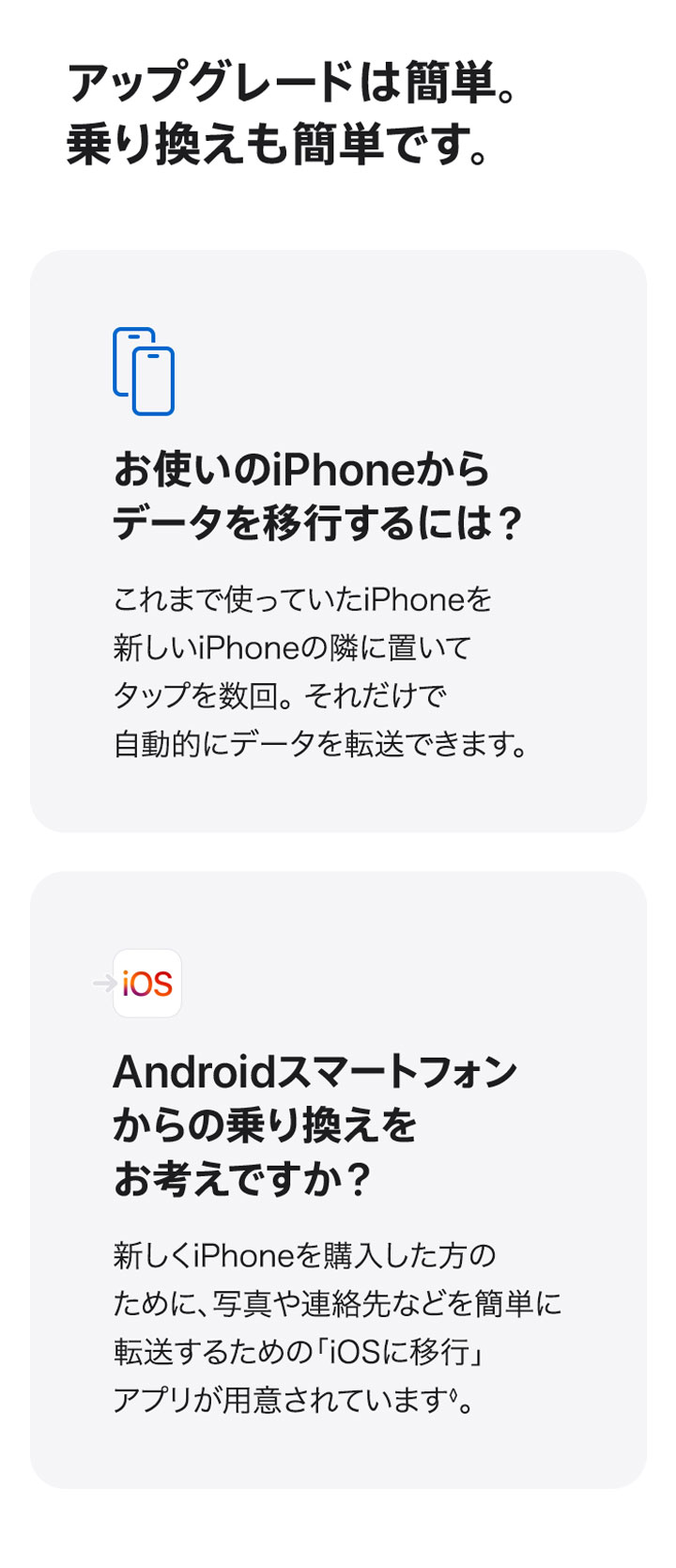 アップグレードは簡単。乗り換えも簡単です。お使いのiPhoneからデータを移行するには？ これまで使っていたiPhoneを新しいiPhoneの隣に置いてタップを数回。それだけで自動的にデータを転送できます。 Androidスマートフォンからの乗り換えをお考えですか？ 新しくiPhoneを購入した方のために、写真や連絡先などを簡単に転送するための「iOSに移行」アプリが用意されています◊。