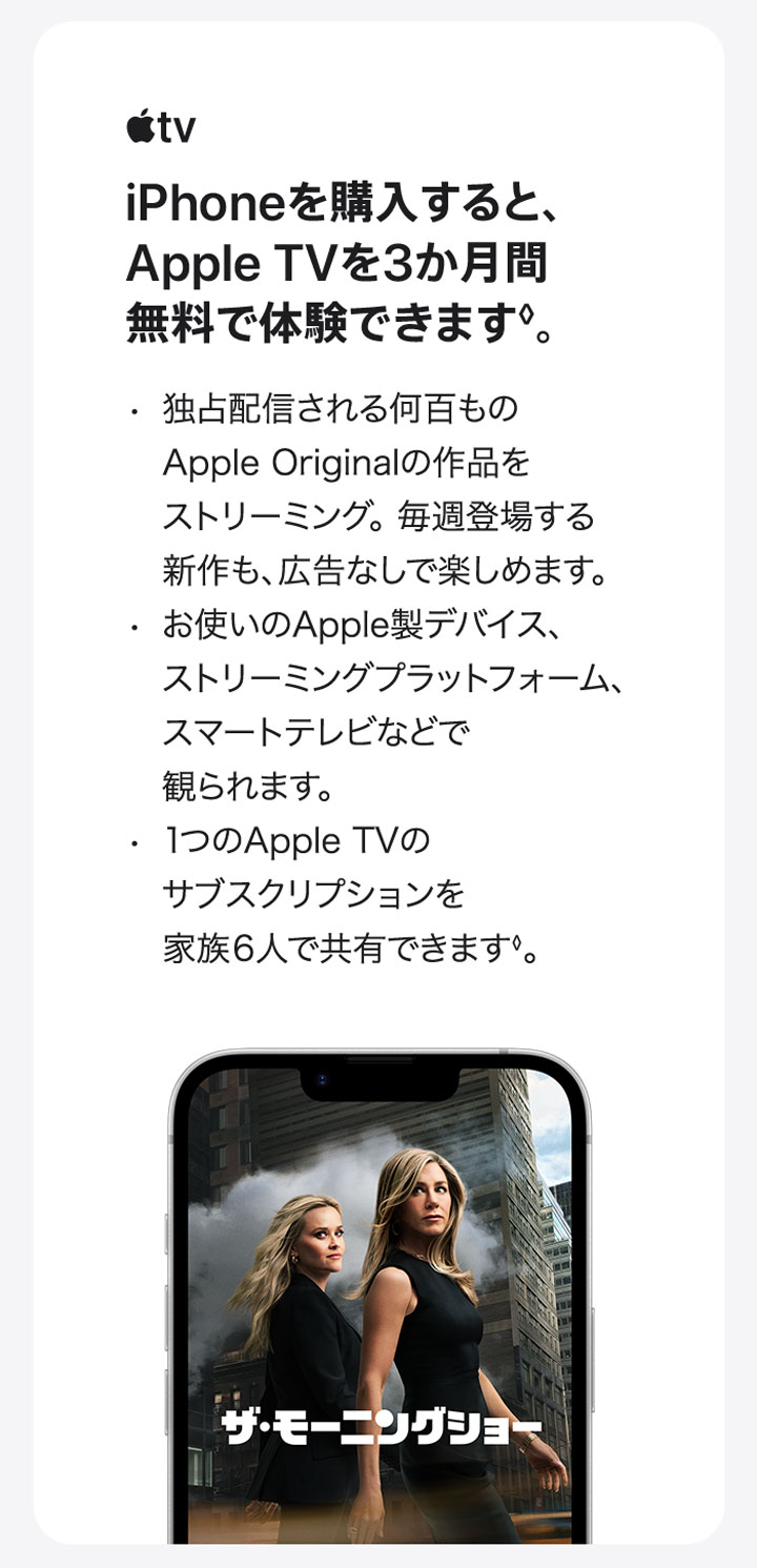 AppleTV iPhoneを購入すると、Apple TVを3か月間無料で体験できます◊。・独占配信される何百ものApple Originalの作品をストリーミング。毎週登場する新作も、広告なしで楽しめます。 ・お使いのApple製デバイス、ストリーミングプラットフォーム、スマートテレビなどで観られます。 ・1つのApple TVのサブスクリプションを家族6人で共有できます◊。