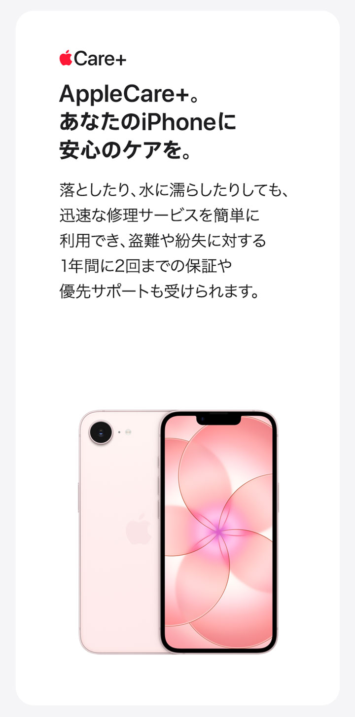 Apple Care＋ AppleCare+。あなたのiPhoneに安心のケアを。落としたり、水に濡らしたりしても、迅速な修理サービスを簡単に利用でき、盗難や紛失に対する1年間に2回までの保証や優先サポートも受けられます。