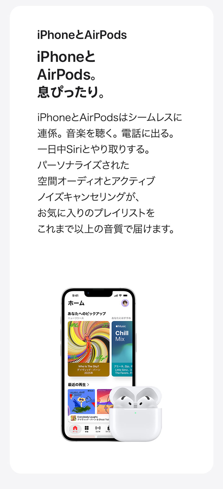 iPhoneとAirPods iPhoneとAirPods。息ぴったり。 iPhoneとAirPodsはシームレスに連係。音楽を聴く。電話に出る。一日中Siriとやり取りする。パーソナライズされた空間オーディオとアクティブノイズキャンセリングが、お気に入りのプレイリストをこれまで以上の音質で届けます。