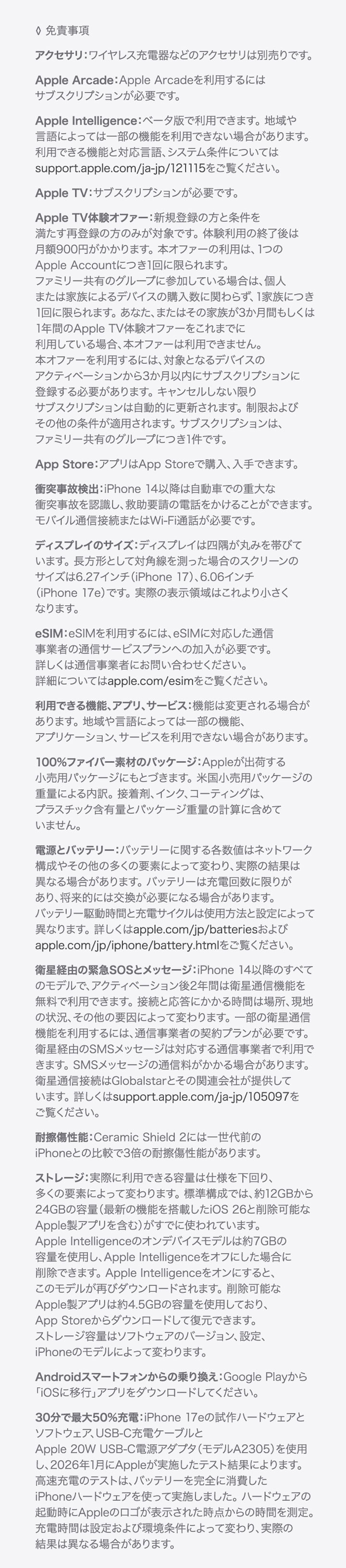 ◊ 免責事項 ・アクセサリ：ワイヤレス充電器などのアクセサリは別売りです。 ・Apple Arcade：Apple Arcadeを利用するにはサブスクリプションが必要です。 ・Apple Intelligence：ベータ版で利用できます。地域や言語によっては一部の機能を利用できない場合があります。利用できる機能と対応言語、システム条件についてはApple Intelligenceをご覧ください。 ・Apple TV：サブスクリプションが必要です。 ・Apple TV体験オファー：新規登録の方と条件を満たす再登録の方のみが対象です。体験利用の終了後は月額900円がかかります。本オファーの利用は、1つのApple Accountにつき1回に限られます。ファミリー共有のグループに参加している場合は、個人または家族によるデバイスの購入数に関わらず、1家族につき1回に限られます。あなた、またはその家族が3か月間もしくは1年間のApple TV体験オファーをこれまでに利用している場合、本オファーは利用できません。本オファーを利用するには、対象となるデバイスのアクティベーションから3か月以内にサブスクリプションに登録する必要があります。キャンセルしない限りサブスクリプションは自動的に更新されます。制限およびその他の条件が適用されます。サブスクリプションは、ファミリー共有のグループにつき1件です。 ・App Store：アプリはApp Storeで購入、入手できます。 ・衝突事故検出：iPhone 14以降は自動車での重大な衝突事故を認識し、救助要請の電話をかけることができます。モバイル通信接続またはWi-Fi通話が必要です。 ・ディスプレイのサイズ：ディスプレイは美しい曲線を描くように四隅に丸みを持たせてデザインされており、標準的な長方形に収まります。標準的な長方形として対角線を測った場合のスクリーンのサイズは5.42インチ（iPhone 13 mini、iPhone 12 mini）、5.85インチ（iPhone 11 Pro、iPhone XS、iPhone X）、6.06インチ（iPhone 17e、iPhone 16e、iPhone 14、iPhone 13 Pro、iPhone 13、iPhone 12 Pro、iPhone 12、iPhone 11、iPhone XR）、6.12インチ（iPhone 16、iPhone 15 Pro、iPhone 15、iPhone 14 Pro）、6.27インチ（iPhone 17 Pro、iPhone 17、iPhone 16 Pro）、6.46インチ（iPhone 11 Pro Max、iPhone XS Max）、6.55インチ（iPhone Air）、6.68インチ（iPhone 14 Plus、iPhone 13 Pro Max、iPhone 12 Pro Max）、6.69インチ（iPhone 16 Plus、iPhone 15 Pro Max、iPhone 15 Plus、iPhone 14 Pro Max）、6.86インチ（iPhone 17 Pro Max、iPhone 16 Pro Max）です。実際の表示領域はこれより小さくなります。 ・eSIM：eSIMを利用するには、eSIMに対応した通信事業者の通信サービスプランへの加入が必要です。詳しくは通信事業者にお問い合わせください。詳細についてはapple.com/jp/esimをご覧ください。 ・利用できる機能、アプリ、サービス：機能は変更される場合があります。地域や言語によっては一部の機能、アプリケーション、サービスを利用できない場合があります。 ・100%ファイバー素材のパッケージ：Appleが出荷する小売用パッケージにもとづきます。米国小売用パッケージの重量による内訳。接着剤、インク、コーティングは、プラスチック含有量とパッケージ重量の計算に含めていません。 ・電源とバッテリー：バッテリーに関する各数値はネットワーク構成やその他の多くの要素によって変わり、実際の結果は異なる場合があります。バッテリーは充電回数に限りがあり、将来的には交換が必要になる場合があります。バッテリー駆動時間と充電サイクルは使用方法と設定によって異なります。詳しくはapple.com/jp/batteriesおよびapple.com/jp/iphone/battery.htmlをご覧ください。 ・衛星経由の緊急SOSとメッセージ：iPhone 14以降のすべてのモデルで、アクティベーション後2年間は衛星通信機能を無料で利用できます。接続と応答にかかる時間は場所、現地の状況、その他の要因によって変わります。一部の衛星通信機能を利用するには、通信事業者の契約プランが必要です。衛星経由のSMSメッセージは対応する通信事業者で利用できます。SMSメッセージの通信料がかかる場合があります。衛星通信接続はGlobalstarとその関連会社が提供しています。詳しくは衛星通信機能をご覧ください。 ・耐擦傷性能：Ceramic Shield2には一世代前のiPhoneとの比較で3倍の耐擦傷性能があります。 ・ストレージ：実際に利用できる容量は仕様を下回り、多くの要素によって変わります。標準構成では、約12GBから24GBの容量（最新の機能を搭載したiOS 26と削除可能なApple製アプリを含む）がすでに使われています。Apple Intelligenceのオンデバイスモデルは約7GBの容量を使用し、Apple Intelligenceをオフにした場合に削除できます。Apple Intelligenceをオンにすると、このモデルが再びダウンロードされます。削除可能なApple製アプリは約4.5GBの容量を使用しており、App Storeからダウンロードして復元できます。ストレージ容量はソフトウェアのバージョン、設定、iPhoneのモデルによって変わります。 ・Androidスマートフォンからの乗り換え：Google Playから「iOSに移行」アプリをダウンロードしてください。 ・30分で最大50%充電：iPhone 17eの試作ハードウェアとソフトウェア、USB-C充電ケーブルとApple 20W USB-C電源アダプタ（モデルA2305）を使用し、2026年1月にAppleが実施したテスト結果によります。高速充電のテストは、バッテリーを完全に消費したiPhoneハードウェアを使って実施しました。ハードウェアの起動時にAppleのロゴが表示された時点からの時間を測定。充電時間は設定および環境条件によって変わり、実際の結果は異なる場合があります。