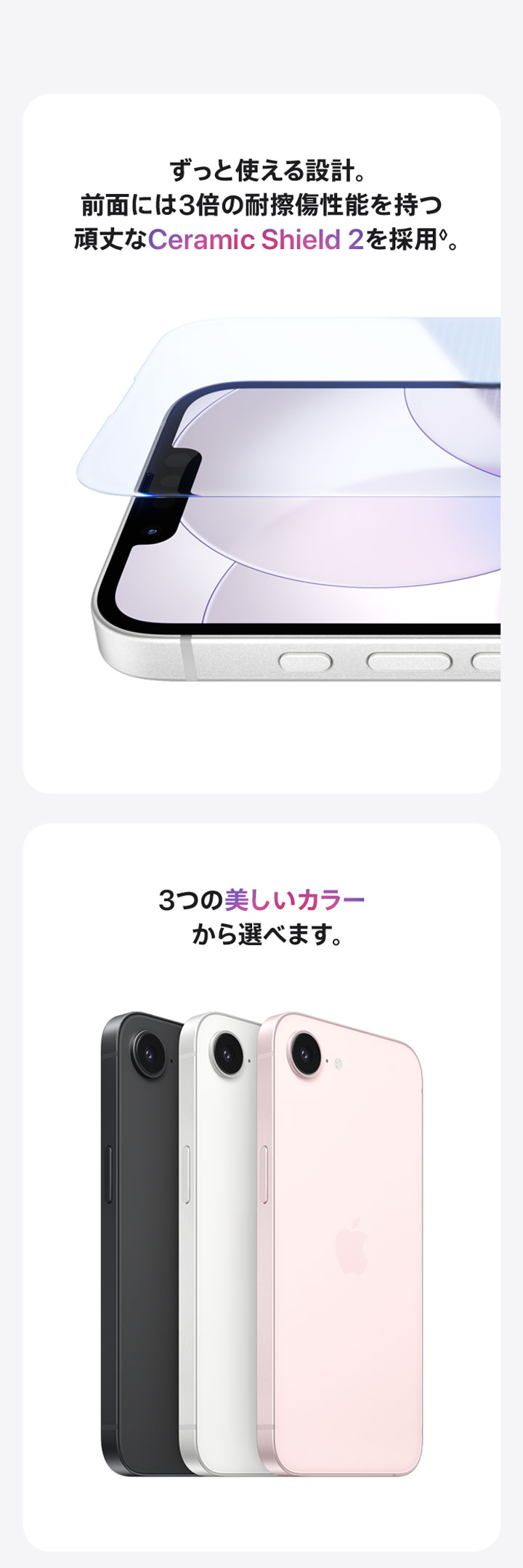 ずっと使える設計。前面には3倍の耐擦傷性能を持つ頑丈なCeramic Shield2を採用◊。 3つの美しいカラーから選べます。