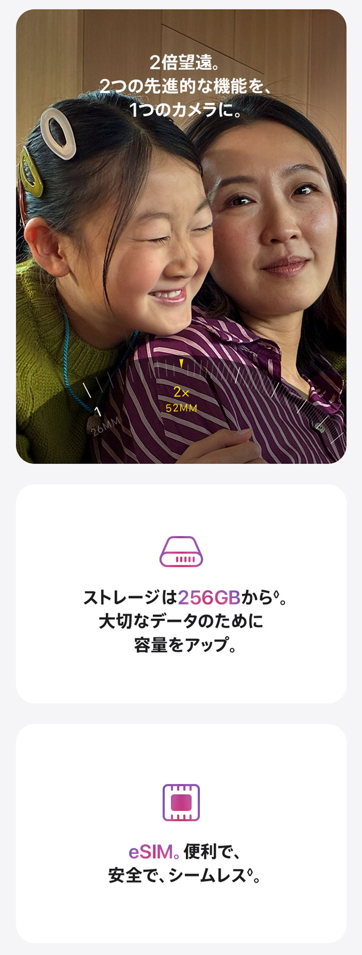 2倍望遠。2つの先進的な機能を、1つのカメラに。 ストレージは256GBから◊。大切なデータのために容量をアップ。 eSIM。便利で、安全で、シームレス◊。