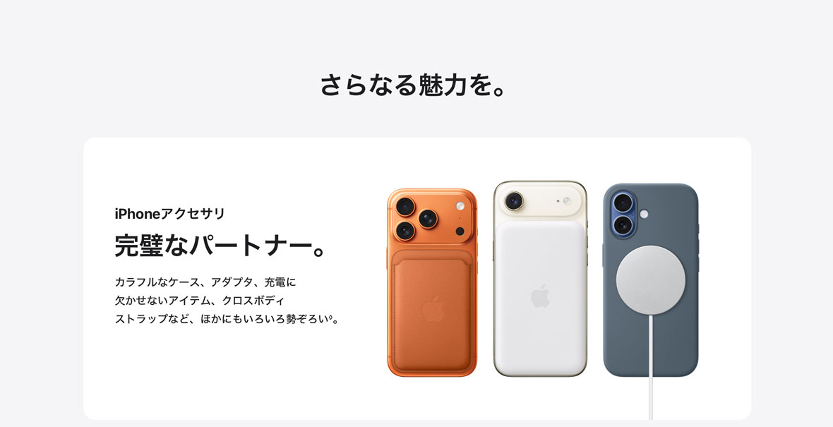さらなる魅力を。 iPhoneアクセサリ 完璧なパートナー。 カラフルなケース、アダプタ、充電に欠かせないアイテム、クロスボディストラップなど、ほかにもいろいろ勢ぞろい◊。