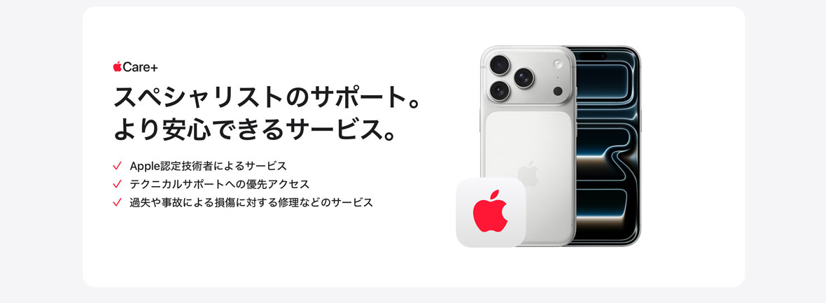 Apple Care＋ スペシャリストのサポート。より安心できるサービス。 Apple認定技術者によるサービス テクニカルサポートへの優先アクセス 過失や事故による損傷に対する修理などのサービス