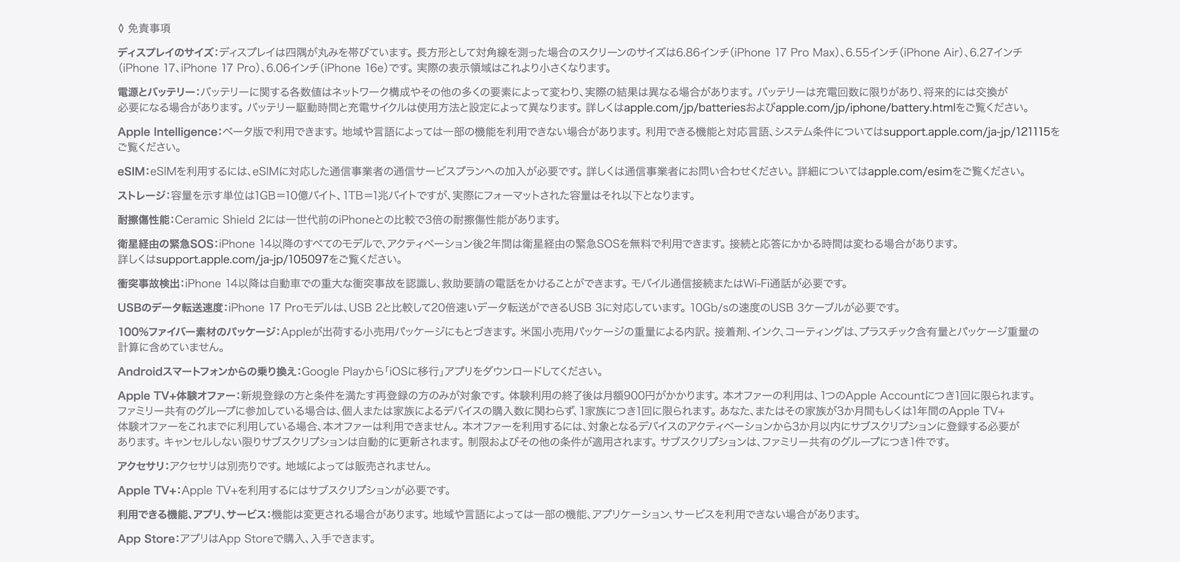 ◊ 免責事項 ディスプレイのサイズ：ディスプレイは美しい曲線を描くように四隅に丸みを持たせてデザインされており、標準的な長方形に収まります。標準的な長方形として対角線を測った場合のスクリーンのサイズは5.42インチ（iPhone 13 mini、iPhone 12 mini）、5.85インチ（iPhone 11 Pro、iPhone XS、iPhone X）、6.06インチ（iPhone 16e、iPhone 14、iPhone 13 Pro、iPhone 13、iPhone 12 Pro、iPhone 12、iPhone 11、iPhone XR）、6.12インチ（iPhone 16、iPhone 15 Pro、iPhone 15、iPhone 14 Pro）、6.27インチ（iPhone 17 Pro、iPhone 17、iPhone 16 Pro）、6.46インチ（iPhone 11 Pro Max、iPhone XS Max）、6.55インチ（iPhone Air）、6.68インチ（iPhone 14 Plus、iPhone 13 Pro Max、iPhone 12 Pro Max）、6.69インチ（iPhone 16 Plus、iPhone 15 Pro Max、iPhone 15 Plus、iPhone 14 Pro Max）、6.86インチ（iPhone 17 Pro Max、iPhone 16 Pro Max）です。実際の表示領域はこれより小さくなります。 電源とバッテリー：バッテリーに関する各数値はネットワーク構成やその他の多くの要素によって変わり、実際の結果は異なる場合があります。バッテリーは充電回数に限りがあり、将来的には交換が必要になる場合があります。バッテリー駆動時間と充電サイクルは使用方法と設定によって異なります。詳しくはapple.com/jp/batteriesおよびapple.com/jp/iphone/battery.htmlをご覧ください。 Apple Intelligence：ベータ版で利用できます。地域や言語によっては一部の機能を利用できない場合があります。利用できる機能と対応言語、システム条件についてはsupport.apple.com/ja-jp/121115をご覧ください。 eSIM：iPhone 17 ProモデルはeSIMを使ってアクティベートされます。物理的なSIMには対応していません。eSIMを利用するには、eSIMに対応した通信事業者の通信サービスプランへの加入が必要です。詳しくは通信事業者にお問い合わせください。詳細についてはapple.com/esimをご覧ください。 ストレージ：容量を示す単位は1GB＝10億バイト、1TB＝1兆バイトですが、実際にフォーマットされた容量はそれ以下となります。 耐擦傷性能：Ceramic Shield 2には一世代前のiPhoneとの比較で3倍の耐擦傷性能があります。 衛星経由の緊急SOS：iPhone 14以降のすべてのモデルで、アクティベーション後2年間は衛星経由の緊急SOSを無料で利用できます。接続と応答にかかる時間は変わる場合があります。詳しくはsupport.apple.com/ja-jp/105097をご覧ください。 衝突事故検出：iPhone 14以降は自動車での重大な衝突事故を認識し、救助要請の電話をかけることができます。モバイル通信接続またはWi-Fi通話が必要です。 モバイル通信/ワイヤレス通信方式：データプランが必要です。5Gは特定の国の特定の通信事業者で利用できます。速度は使用する場所の条件と通信事業者によって変わります。5G対応の詳細については通信事業者にお問い合わせください。apple.com/jp/iphone/cellularもあわせてご覧ください。 100%ファイバー素材のパッケージ：Appleが出荷する小売用パッケージにもとづきます。米国小売用パッケージの重量による内訳。接着剤、インク、コーティングは、プラスチック含有量とパッケージ重量の計算に含めていません。 Androidスマートフォンからの乗り換え：Google Playから「iOSに移行」アプリをダウンロードしてください。 Apple TV+体験オファー：新規登録の方と条件を満たす再登録の方のみが対象です。体験利用の終了後は月額900円がかかります。本オファーの利用は、1つのApple Accountにつき1回に限られます。ファミリー共有のグループに参加している場合は、個人または家族によるデバイスの購入数に関わらず、1家族につき1回に限られます。あなた、またはその家族が3か月間もしくは1年間のApple TV+体験オファーをこれまでに利用している場合、本オファーは利用できません。本オファーを利用するには、対象となるデバイスのアクティベーションから3か月以内にサブスクリプションに登録する必要があります。キャンセルしない限りサブスクリプションは自動的に更新されます。制限およびその他の条件が適用されます。サブスクリプションは、ファミリー共有のグループにつき1件です。 アクセサリ：アクセサリは別売りです。地域によっては販売されません。 Apple TV+：Apple TV+を利用するにはサブスクリプションが必要です。 利用できる機能、アプリ、サービス：機能は変更される場合があります。地域や言語によっては一部の機能、アプリケーション、サービスを利用できない場合があります。 App Store：アプリはApp Storeで購入、入手できます。