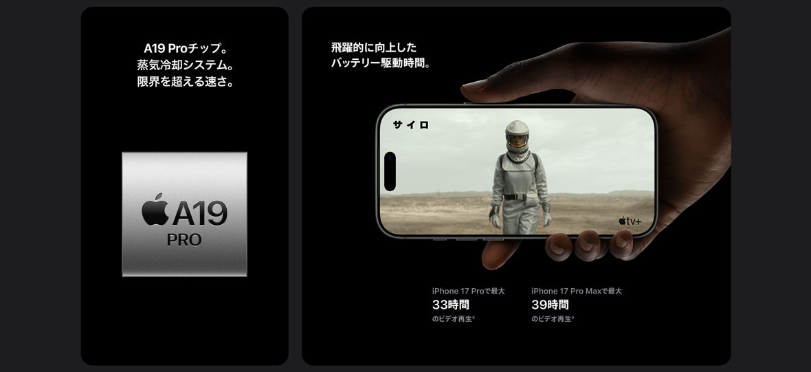 A19 Proチップ。蒸気冷却システム。限界を超える速さ。 飛躍的に向上したバッテリー駆動時間。 iPhone 17 Proで最大33時間のビデオ再生◊ iPhone 17 Pro Maxで最大39時間のビデオ再生◊