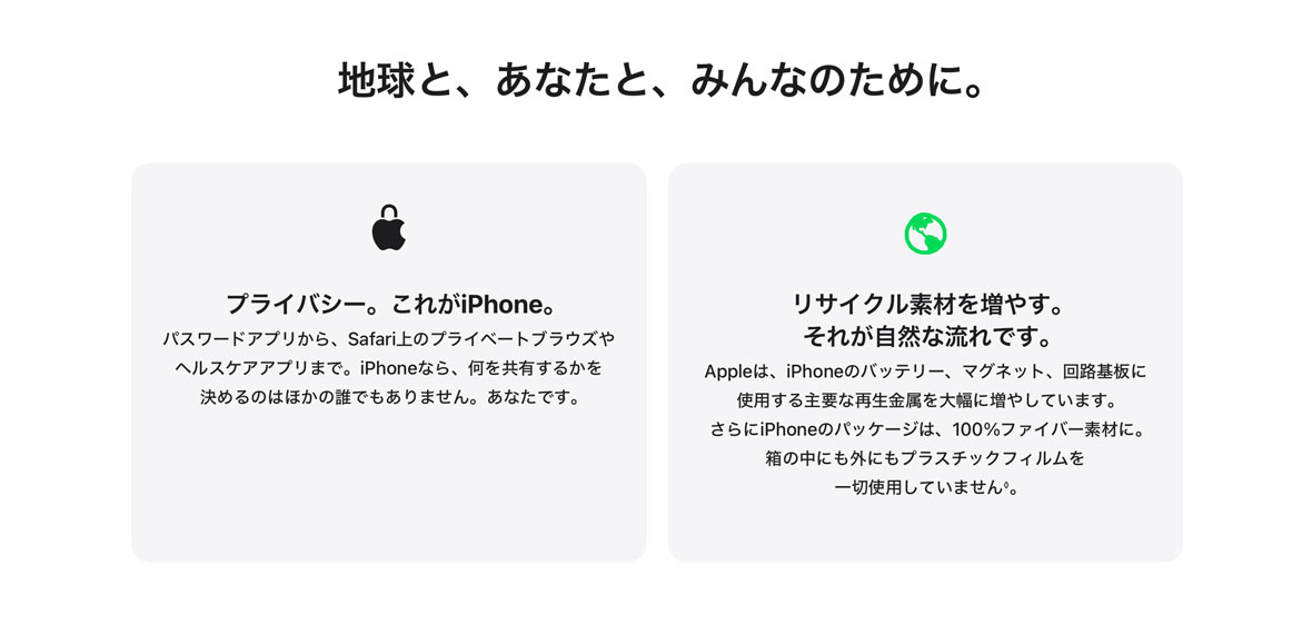 地球と、あなたと、みんなのために。 プライバシー。これがiPhone。 パスワードアプリから、Safari上のプライベートブラウズやヘルスケアアプリまで。iPhoneなら、何を共有するかを決めるのはほかの誰でもありません。あなたです。 リサイクル素材を増やす。それが自然な流れです。 Appleは、iPhoneのバッテリー、マグネット、回路基板に使用する主要な再生金属を大幅に増やしています。さらにiPhoneのパッケージは、100%ファイバー素材に。箱の中にも外にもプラスチックフィルムを一切使用していません◊。