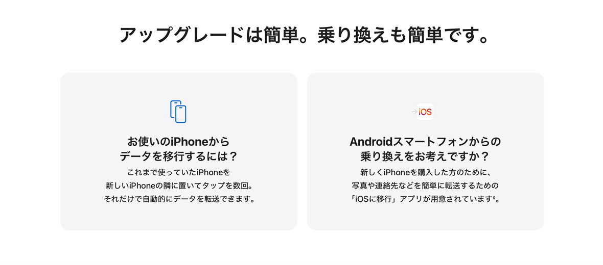 アップグレードは簡単。乗り換えも簡単です。 お使いのiPhoneからデータを移行するには？ これまで使っていたiPhoneを新しいiPhoneの隣に置いてタップを数回。それだけで自動的にデータを転送できます。 Androidスマートフォンからの乗り換えをお考えですか？ 新しくiPhoneを購入した方のために、写真や連絡先などを簡単に転送するための「iOSに移行」アプリが用意されています◊。
