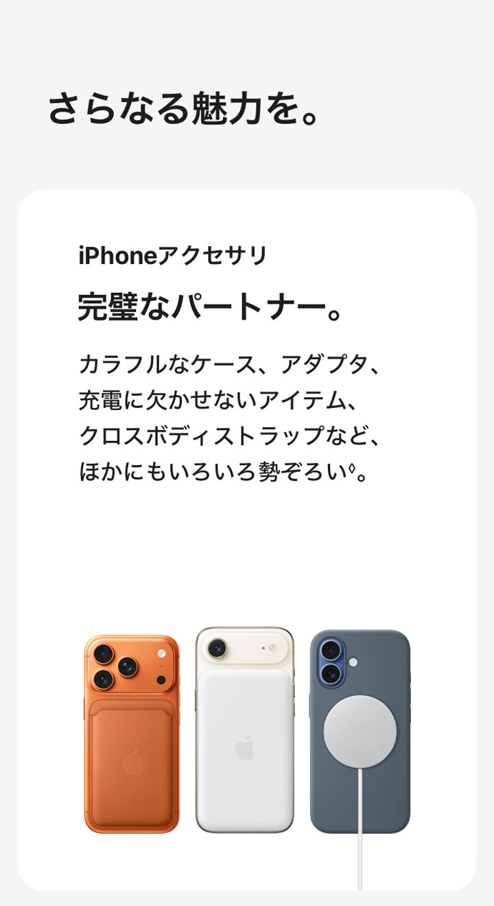 さらなる魅力を。 iPhoneアクセサリ 完璧なパートナー。 カラフルなケース、アダプタ、充電に欠かせないアイテム、クロスボディストラップなど、ほかにもいろいろ勢ぞろい◊。