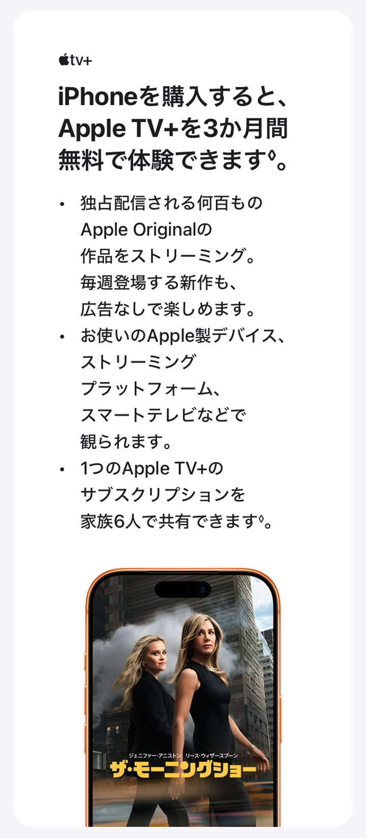 Apple tv＋ iPhoneを購入すると、Apple TV+を3か月間無料で体験できます◊。 ・独占配信される何百ものApple Originalの作品をストリーミング。毎週登場する新作も、広告なしで楽しめます。 ・お使いのApple製デバイス、ストリーミングプラットフォーム、スマートテレビなどで観られます。 ・1つのApple TV+のサブスクリプションを家族6人で共有できます◊。