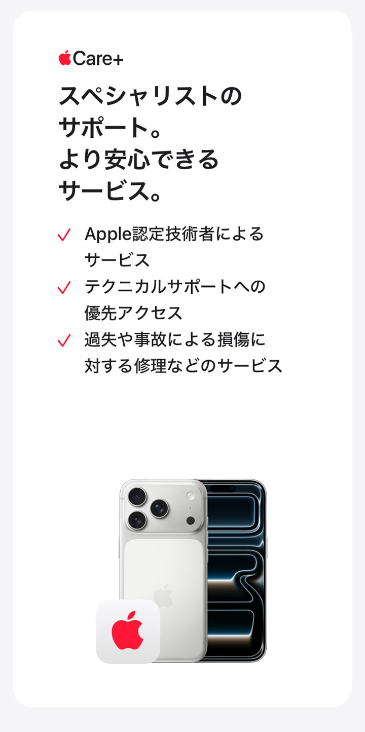 Apple Care＋ スペシャリストのサポート。より安心できるサービス。 Apple認定技術者によるサービス テクニカルサポートへの優先アクセス 過失や事故による損傷に対する修理などのサービス