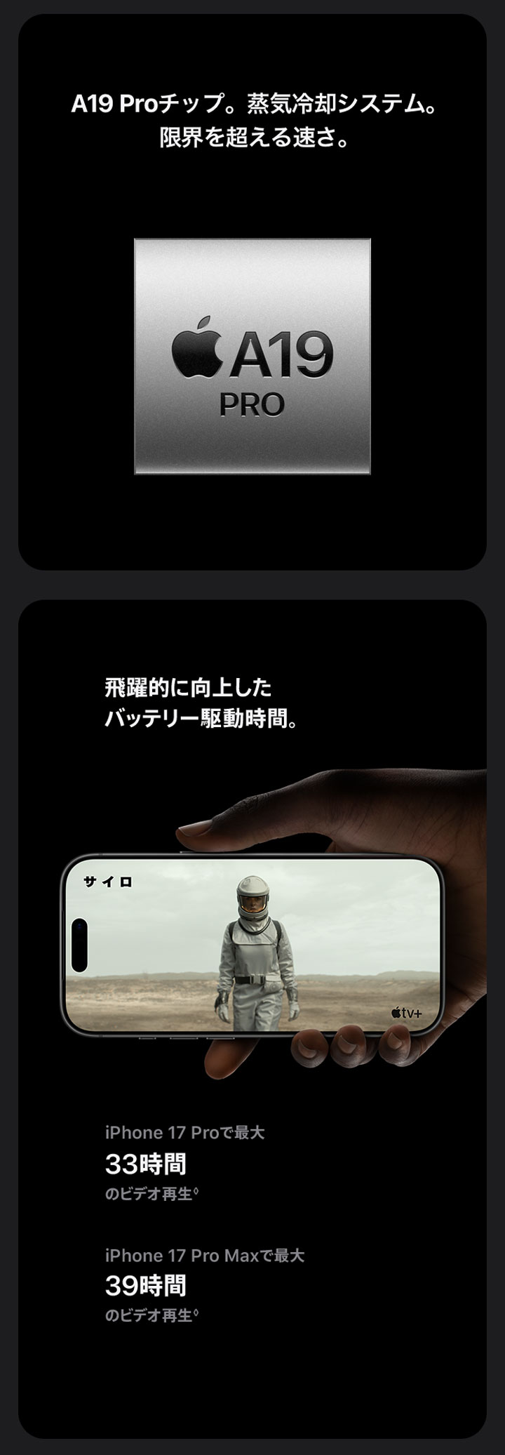 A19 Proチップ。蒸気冷却システム。限界を超える速さ。 飛躍的に向上したバッテリー駆動時間。 iPhone 17 Proで最大33時間のビデオ再生◊ iPhone 17 Pro Maxで最大39時間のビデオ再生◊