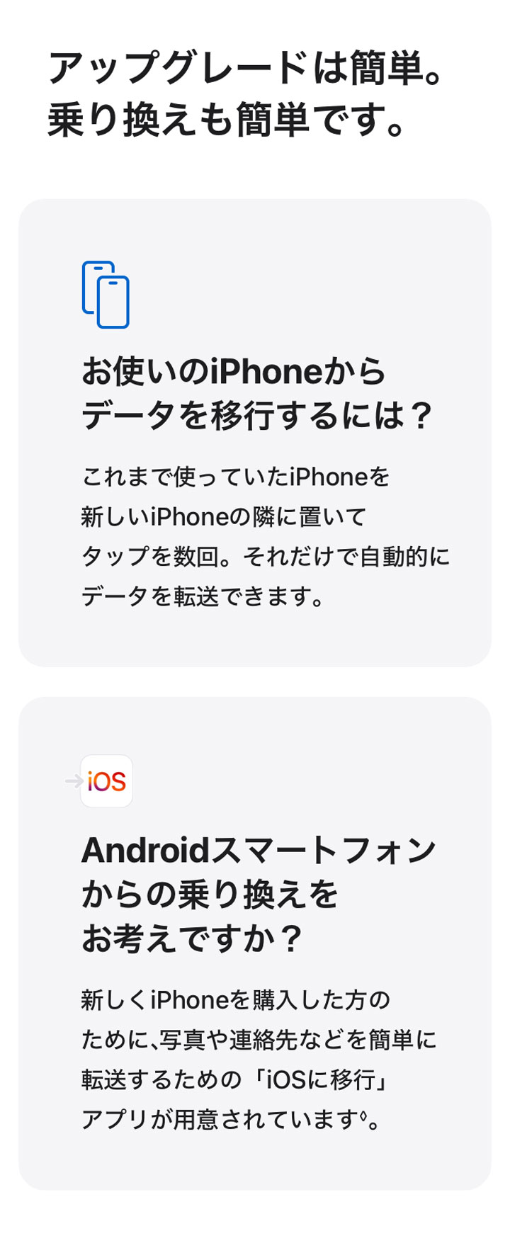 アップグレードは簡単。乗り換えも簡単です。 お使いのiPhoneからデータを移行するには？ これまで使っていたiPhoneを新しいiPhoneの隣に置いてタップを数回。それだけで自動的にデータを転送できます。 Androidスマートフォンからの乗り換えをお考えですか？ 新しくiPhoneを購入した方のために、写真や連絡先などを簡単に転送するための「iOSに移行」アプリが用意されています◊。