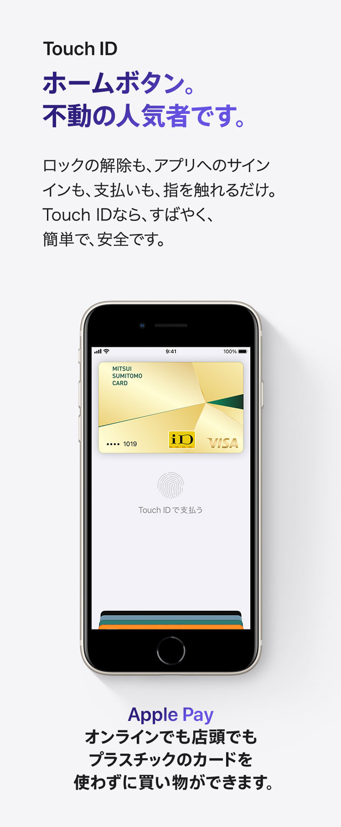 Touch ID ホームボタン。不動の人気者です。 ロックの解除も、アプリへのサインインも、支払いも、指を触れるだけ。 Touch IDなら、すばやく、簡単で、安全です。 Apple Pay オンラインでも店頭でもプラスチックのカードを使わずに買い物ができます。