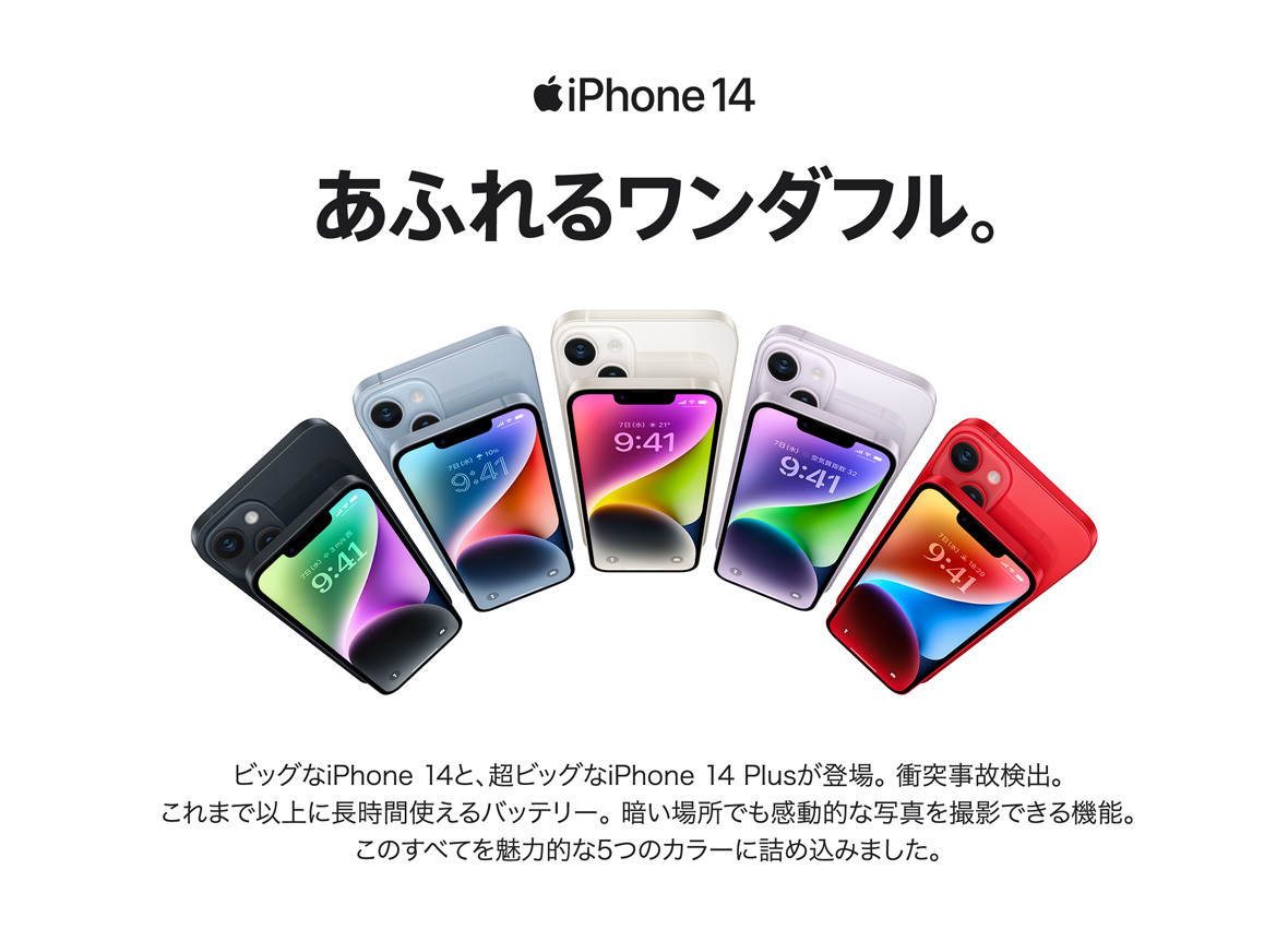 iPhone14 あふれるワンダフル ビッグなiPhone 14と、超ビッグなiPhone 14 Plusが登場。 衝突事故検出。 これまで以上に長時間使えるバッテリー。 暗い場所でも感動的な写真を撮影できる機能。 このすべてを魅力的な5つのカラーに詰め込みました。