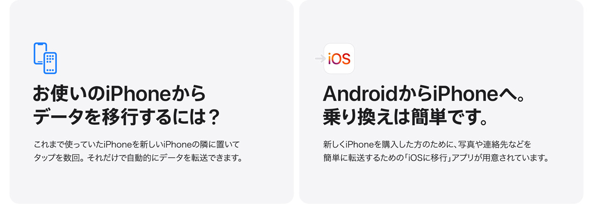 お使いのiPhoneからデータを移行するには？ これまで使っていたiPhoneを新しいiPhoneの隣に置いてタップを数回。 それだけで自動的にデータを転送できます。 AndroidからiPhoneへ。乗り換えは簡単です。 新しくiPhoneを購入した方のために、写真や連絡先などを簡単に転送するための「iOSに移行」アプリが用意されています。