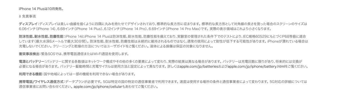 iPhone14Plusは10月発売。 ◊ 免責事項  ディスプレイ：ディスプレイは美しい曲線を描くように四隅に丸みを持たせてデザインされており、標準的な長方形に収まります。 標準的な長方形として対角線の長さを測った場合のスクリーンのサイズは6.06インチ（iPhone 14）、6.68インチ（iPhone 14 Plus）、6.12インチ（iPhone 14 Pro）、6.69インチ（iPhone 14 Pro Max）です。 実際の表示領域はこれより小さくなります。 防沫性能、耐水性能、防塵性能：iPhone 14とiPhone 14 Plusは防沫性能、耐水性能、防塵性能を備えており、実験室の管理された条件下でのテストにより、IEC規格60529にもとづくIP68等級に適合しています（最大水深6メートルで最大30分間）。 防沫性能、耐水性能、防塵性能は永続的に維持されるものではなく、通常の使用によって耐性が低下する可能性があります。 iPhoneが濡れている場合は充電しないでください。 クリーニングと乾燥の方法についてはユーザガイドをご覧ください。 液体による損傷は保証の対象になりません。 衝突事故検出：緊急SOSでは、携帯電話通信またはWi-Fi通話を使用します。 電源とバッテリー：バッテリーに関する各数値はネットワーク構成やその他の多くの要素によって変わり、実際の結果は異なる場合があります。 バッテリーは充電回数に限りがあり、将来的には交換が必要になる場合があります。 バッテリー駆動時間と充電サイクルは使用方法と設定によって異なります。 詳しくはapple.com/jp/batteriesおよびapple.com/jp/iphone/battery.htmlをご覧ください。 利用できる機能：国や地域によっては一部の機能を利用できない場合があります。 携帯電話/ワイヤレス通信方式：データプランが必要です。 5Gは特定の国の特定の通信事業者で利用できます。 速度は使用する場所の条件と通信事業者によって変わります。 5G対応の詳細については通信事業者にお問い合わせください。 apple.com/jp/iphone/cellularもあわせてご覧ください。