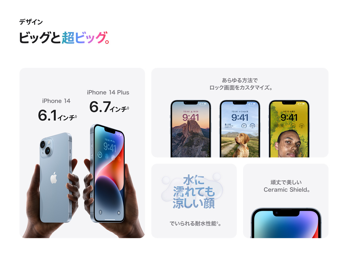 デザイン ビッグと超ビッグ。 iPhone 14 6.1インチ◊ iPhone 14 Plus 6.7インチ◊ あらゆる方法でロック画面をカスタマイズ。 水に濡れても涼しい顔でいられる耐水性能◊。 頑丈で美しいCeramic Shield。