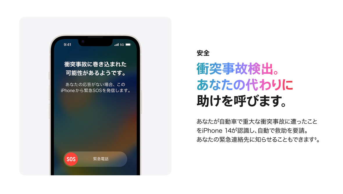 安全 衝突事故検出。あなたの代わりに助けを呼びます。 あなたが自動車で重大な衝突事故に遭ったことをiPhone 14が認識し、自動で救助を要請。あなたの緊急連絡先に知らせることもできます◊。