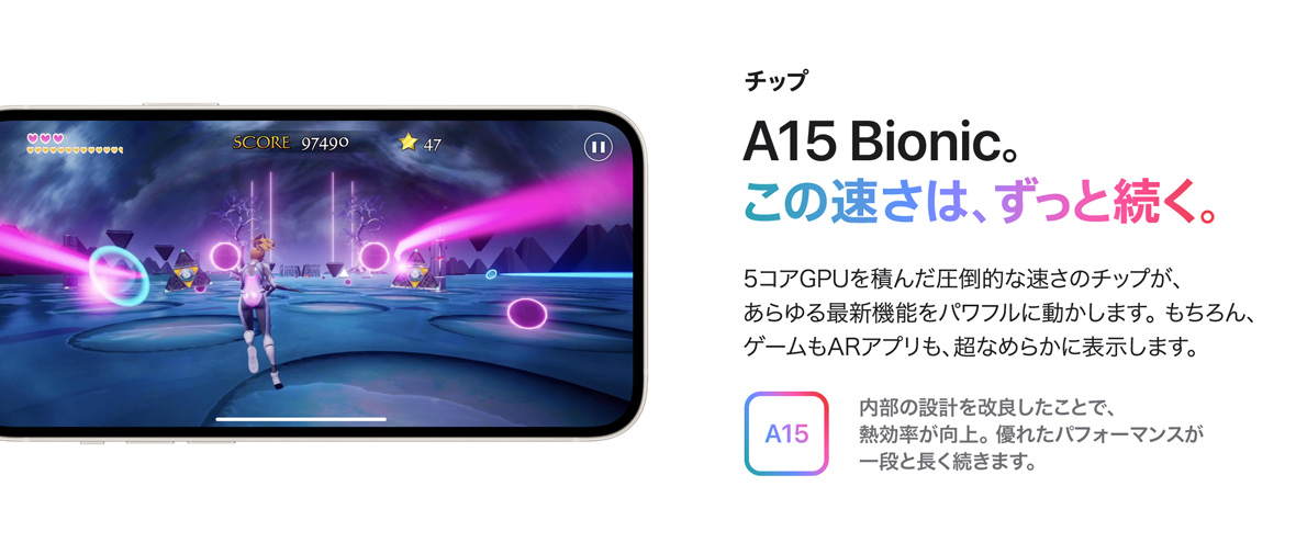 チップ A15 Bionic。この速さは、ずっと続く。 5コアGPUを積んだ圧倒的な速さのチップが、あらゆる最新機能をパワフルに動かします。 もちろん、ゲームもARアプリも、超なめらかに表示します。 A15 内部の設計を改良したことで、熱効率が向上。 優れたパフォーマンスが一段と長く続きます。