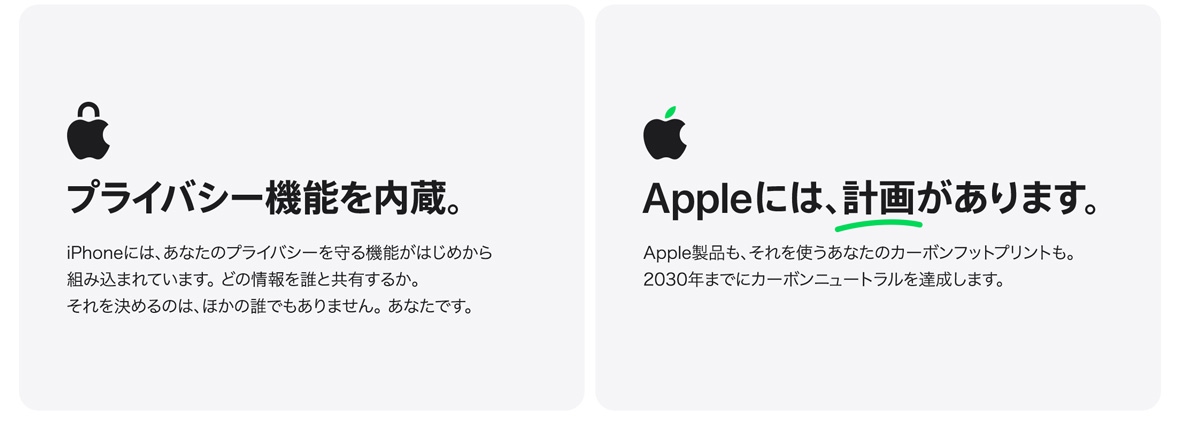 プライバシー機能を内蔵。 iPhoneには、あなたのプライバシーを守る機能がはじめから組み込まれています。 どの情報を誰と共有するか。それを決めるのは、ほかの誰でもありません。 あなたです。 Appleには、計画があります。 Apple製品も、それを使うあなたのカーボンフットプリントも。2030年までにカーボンニュートラルを達成します。