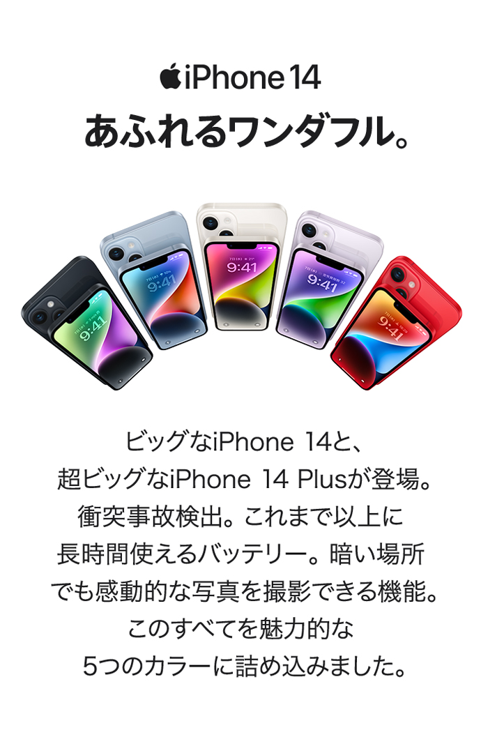 iPhone14 あふれるワンダフル ビッグなiPhone 14と、超ビッグなiPhone 14 Plusが登場。 衝突事故検出。 これまで以上に長時間使えるバッテリー。 暗い場所でも感動的な写真を撮影できる機能。 このすべてを魅力的な5つのカラーに詰め込みました。