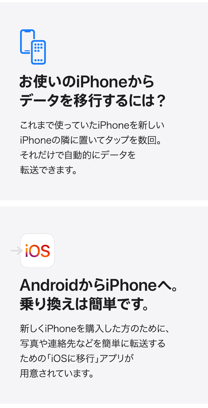 お使いのiPhoneからデータを移行するには？ これまで使っていたiPhoneを新しいiPhoneの隣に置いてタップを数回。 それだけで自動的にデータを転送できます。 AndroidからiPhoneへ。乗り換えは簡単です。 新しくiPhoneを購入した方のために、写真や連絡先などを簡単に転送するための「iOSに移行」アプリが用意されています。